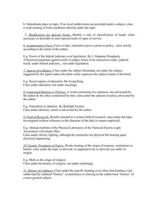 b. Subordinate place to topic. If no local subdivisions are provided under a subject, class
a work treating of local conditions directly under the topic.

 5. Modification for Special Needs: Modify a rule of classification of books when
necessary or desirable to meet special needs or types of service.

6. Argumentative Facts: Facts or data, selected to prove a point or policy : class strictly
according to the intent of the author.

E.g. Power of the federal judiciary over legislation. By J. Hampton Dougherty
A historical argument against recall of judges, hence to be classed as a topic, judicial
recall, under federal judiciary, , not under legislation.

7. Aspects of a Subject: Class under the subject illustrated, not under the subject
suggested by the aspect unless the latter really expresses the subject matter of the book.

E.g. Social aspects of education. By Irving King.
Class under education, not under sociology.

8. Contrasted Opinion or Policies: A work contrasting two opinions, one advocated by
the author & the other condemned by him: class under the opinion or policy advocated by
the author
.
E.g. Naturalism or idealism. By Rudolph Eucken.
Class under idealism, which is advocated by the author.

9. Field of Research: Results attained in a certain field of research: class under the topic
investigated without reference to the character of the data or means employed.

E.g. Abstract bulletin of the Physical Laboratory of the National Electric Light
Association, Cleveland, Ohio.
Class under electric lighting, although the researches are physical but bearing upon
electrical engineering.

10. Genetic Treatment of Topics: Works treating of the origin of customs, institutions or
beliefs: class under the topic so derived, or supposed to be so derived, not under its
origins.

E.g. Myth as the origin of religion.
Class under the history of religion, not under mythology.

11. History of a Subject: Class under the specific heading even when that heading is not
subdivided by subhead “history”, in preference to classing in the subdivision “history” of
a more general subject.
 