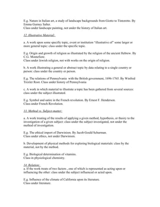 E.g. Nature in Italian art, a study of landscape backgrounds from Giotto to Tintoretto. By
Emma Gurney Salter.
Class under landscape painting, not under the history of Italian art.

12. Illustrative Material:

a. A work upon some specific topic, event or institution “illustrative of” some larger or
more general topic: class under the specific topic.

E.g. Origin and growth of religion as illustrated by the religion of the ancient Hebrew. By
C.G. Montefiore.
Class under Jewish religion, not with works on the origin of religion.

b. A work illustrating a general or abstract topic by data relating to a single country or
person: class under the country or person.

E.g. The relations of Pennsylvania with the British government, 1696-1765. By Winfred
Trexler Root. Class under history of Pennsylvania

c. A work in which material to illustrate a topic has been gathered from several sources:
class under the subject illustrated.

E.g. Symbol and satire in the French revolution. By Ernest F. Henderson.
Class under French Revolution.

13. Method vs. Subject-matter:

a. A work treating of the results of applying a given method, hypothesis, or theory to the
investigation of a given subject: class under the subject investigated, not under the
method of investigation.

E.g. The ethical import of Darwinism. By Jacob Gould Schurman.
Class under ethics, not under Darwinism.

b. Development of physical methods for exploring biological materials: class by the
material, not by the method.

E.g. Biological determination of vitamins.
Class in physiological chemistry.

14. Relation:
a. If the work treats of two factors , one of which is represented as acting upon or
influencing the other: class under the subject influenced or acted upon.

E.g. Influence of the climate of California upon its literature.
Class under literature.
 