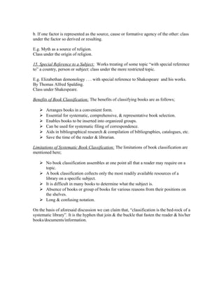 b. If one factor is represented as the source, cause or formative agency of the other: class
under the factor so derived or resulting.

E.g. Myth as a source of religion.
Class under the origin of religion.

15. Special Reference to a Subject: Works treating of some topic “with special reference
to” a country, person or subject: class under the more restricted topic.

E.g. Elizabethan demonology . . . with special reference to Shakespeare and his works.
By Thomas Alfred Spalding.
Class under Shakespeare.

Benefits of Book Classification: The benefits of classifying books are as follows;

      Arranges books in a convenient form.
      Essential for systematic, comprehensive, & representative book selection.
      Enables books to be inserted into organized groups.
      Can be used for systematic filing of correspondence.
      Aids in bibliographical research & compilation of bibliographies, catalogues, etc.
      Save the time of the reader & librarian.

Limitations of Systematic Book Classification: The limitations of book classification are
mentioned here;

    No book classification assembles at one point all that a reader may require on a
     topic.
    A book classification collects only the most readily available resources of a
     library on a specific subject.
    It is difficult in many books to determine what the subject is.
    Absence of books or group of books for various reasons from their positions on
     the shelves.
    Long & confusing notation.

On the basis of aforesaid discussion we can claim that, “classification is the bed-rock of a
systematic library”. It is the hyphen that join & the buckle that fasten the reader & his/her
books/documents/information.
 