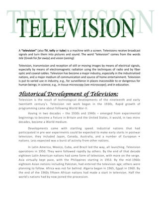 A “television” (also TV, telly or tube) is a machine with a screen. Televisions receive broadcast
signals and turn them into pictures and sound. The word "television" comes from the words
tele (Greek for far away) and vision (seeing)
Television, transmission and reception of still or moving images by means of electrical signals,
especially by means of electromagnetic radiation using the techniques of radio and by fiber
optic and coaxial cables. Television has become a major industry, especially in the industrialized
nations, and a major medium of communication and source of home entertainment. Television
is put to varied use in industry, e.g., for surveillance in places inaccessible to or dangerous for
human beings; in science, e.g., in tissue microscopy (see microscope); and in education.
Historical Development of Television:
Television is the result of technological developments of the nineteenth and early
twentieth century’s. Television net work began in the 1930s, Rapid growth of
programming came about following World War-II.
Having in two decades – the 1930s and 1940s – emerged from experimental
beginnings to become a fixture in Britain and the United States, it would, in two more
decades, become a World medium.
Developments came with startling speed. Industrial nations that had
participated in pre-war experiments could be expected to make early starts in postwar
television; they included Japan, Canada, Australia, and a number of European •
nations. Less expected was a burst of activity from other nations.
In Latin America, Mexico, Cuba, and Brazil led the way, all launching. Television
operations in 1950. They were followed rapidly by others. By the end of that decade
eighteen Latin American nations had some form of television, with more on the verge.
Asia virtually kept pace, with the Philippines starting in 1953. By the mid-1960s
eighteen Asian nations including Pakistan, had entered the television age; others were
planning to follow. Africa was not far behind. Algeria began in 1965, Egypt in 1960. By
the end of the 1960s fifteen African nations had made a start in television. Half the
world’s nations had by now joined the procession.
 