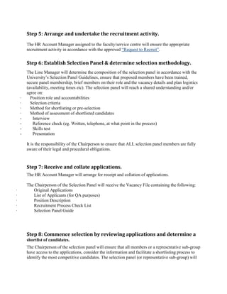Step 5: Arrange and undertake the recruitment activity.
The HR Account Manager assigned to the faculty/service centre will ensure the appropriate
recruitment activity in accordance with the approved “Request to Recruit”.
Step 6: Establish Selection Panel & determine selection methodology.
The Line Manager will determine the composition of the selection panel in accordance with the
University‟s Selection Panel Guidelines, ensure that proposed members have been trained,
secure panel membership, brief members on their role and the vacancy details and plan logistics
(availability, meeting times etc). The selection panel will reach a shared understanding and/or
agree on:
· Position role and accountabilities
· Selection criteria
· Method for shortlisting or pre-selection
· Method of assessment of shortlisted candidates
- Interview
- Reference check (eg. Written, telephone, at what point in the process)
- Skills test
- Presentation
It is the responsibility of the Chairperson to ensure that ALL selection panel members are fully
aware of their legal and procedural obligations.
Step 7: Receive and collate applications.
The HR Account Manager will arrange for receipt and collation of applications.
The Chairperson of the Selection Panel will receive the Vacancy File containing the following:
· Original Applications
· List of Applicants (for QA purposes)
· Position Description
· Recruitment Process Check List
· Selection Panel Guide
Step 8: Commence selection by reviewing applications and determine a
shortlist of candidates.
The Chairperson of the selection panel will ensure that all members or a representative sub-group
have access to the applications, consider the information and facilitate a shortlisting process to
identify the most competitive candidates. The selection panel (or representative sub-group) will
 
