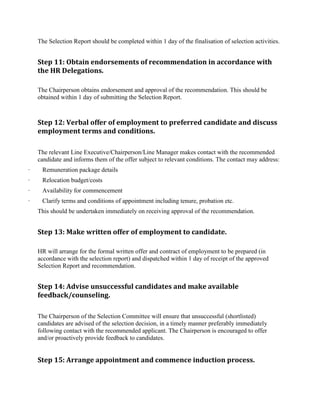 The Selection Report should be completed within 1 day of the finalisation of selection activities.
Step 11: Obtain endorsements of recommendation in accordance with
the HR Delegations.
The Chairperson obtains endorsement and approval of the recommendation. This should be
obtained within 1 day of submitting the Selection Report.
Step 12: Verbal offer of employment to preferred candidate and discuss
employment terms and conditions.
The relevant Line Executive/Chairperson/Line Manager makes contact with the recommended
candidate and informs them of the offer subject to relevant conditions. The contact may address:
· Remuneration package details
· Relocation budget/costs
· Availability for commencement
· Clarify terms and conditions of appointment including tenure, probation etc.
This should be undertaken immediately on receiving approval of the recommendation.
Step 13: Make written offer of employment to candidate.
HR will arrange for the formal written offer and contract of employment to be prepared (in
accordance with the selection report) and dispatched within 1 day of receipt of the approved
Selection Report and recommendation.
Step 14: Advise unsuccessful candidates and make available
feedback/counseling.
The Chairperson of the Selection Committee will ensure that unsuccessful (shortlisted)
candidates are advised of the selection decision, in a timely manner preferably immediately
following contact with the recommended applicant. The Chairperson is encouraged to offer
and/or proactively provide feedback to candidates.
Step 15: Arrange appointment and commence induction process.
 