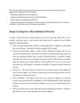 HR will ensure that all appointment documentation is stored on the Vacancy File and the
appointment is finalised. This will include:
· Obtaining a signed contract of employment
· Update of all information/records (eg. ALESCO System)
· Ensure induction is planned and conducted
· Storage and retention of all original recruitment and selection documentation for 12 months in
accordance with relevant records management guidelines.
Steps to Improve Recruitment Process
10 Steps to help ensure your staffing processes are on the right track. While this is not a
complete recruitment guide, it does provide some handy tips for finding the most suitable
applicants...and keeping them!
1. Write a job advertisement that is brief yet with enough detail for applicants to understand
the nature of the job – and make it exciting so people WANT to apply!
2. Choose your advertising medium – Print or online? Although newspaper ads are more
expensive and generally don‟t attract the same traffic as online advertising, they can be very
useful for regionally focused roles or senior CEO-type positions. In addition, industry
magazines are a great way to get targeted advertising via print. Online advertising includes
major job boards such as Seek, MyCareer and CareerOne, but you can also use social
networking sites like MySpace, Facebook and LinkedIn, or industry message boards and
websites.
3. Screen CV‟s – Try a time limit of two minutes to form an initial opinion of the candidate. If
the CV doesn‟t impress, or if it doesn‟t contain the key words associated with the role, this
candidate isn‟t a likely fit for the job.
4. Screen candidates - The biggest overall tip is very simple but addresses an extremely
common issue: DO NOT FEED ANSWERS TO THE INTERVIEWEE! When unprepared
or when an interviewer starts to like the candidate, it is very easy to unknowingly answer
for them.
5. Take into account various factors when interviewing, including the candidate‟s cultural fit,
their ability to work in a team and their motivation for applying.
 