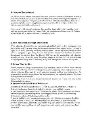 1. Internal Recruitment
For obvious reasons internal recruitment is the most cost-effective form of recruitment. Referrals
from staff can often provide good quality candidates with relevant knowledge and experience at
no cost. Some companies even provide incentives to their staff to refer candidates. As a way of
generating a greater number of applicants companies are also able to post jobs on their own
websites, again at no additional expense.
On the negative side internal recruitment does not allow for the job(s) to be viewed by a large
audience, sometimes reducing the variety, choice and standard of candidates screened. This can
occasionally result in poor recruitment decisions being made.
2. Cost Reduction Through Shared Risk
When a business downturn hits and recruiting needs suddenly drop, so does a company‟s need
for recruiting staff. Likewise, when the business is expanding into another product category or
region of the world, recruiting needs may suddenly spike. Outsourcing the recruitment function
allows a company to pass along the cost risk of those resources to the business partner.
Recruitment Outsourcing firms like Hudson RPO take on the responsibility of efficiently
adjusting resource levels when hiring fluctuations happen so the client does not bear the burden
of carrying unnecessary staff, or conversely, being short when greater resources are required.
3. Faster Time to Hire
Time is money and hiring new professional level employees takes a lot of both. From sourcing
resumes to conducting interviews and negotiating offers, acquiring a new employee taxes your
internal resources. Plus, each day a job requisition remains unfilled, your business loses the
benefit of that employee‟s contribution and wastes recruiting and budgetary resources that could
be dedicated to other initiatives.
Outsourcing all or part of your internal recruitment function can reduce your time to hire
dramatically by leveraging:
4. Streamlined Recruitment Processes
One of the most common problems we see with the recruitment lifecycle is that it’s a
disjointed and uncoordinated multitude of practices—good and bad—across
organizational functions, departments, divisions and regions. Often, this causes overlap in
advertising purchases, training and on-boarding procedures, as well as poorer hiring
decisions and ultimately higher operational costs.
Procuring an RPO project gives you the opportunity to rethink these processes. The RPO
vendor will help examine your recruitment process workflow(s) to determine where
overlap, excessive cost, and inefficient practices may exist. Then, an outsourced model can
be created for you, providing you with service levels and success metrics that exceed the
status quo.
 