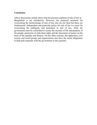 Conclusion:
Above discussions clearly shows that the present condition of rule of law in
Bangladesh is not satisfactory. However, the proposed measures for
overcoming the shortcomings of rule of law also are not final but these are
fundamental. Independent and particular policy for rule of law is a must for
overcoming the ambiguity and anomalies in rule of law. After all,
government must be committed to ensure the security of life and property of
the people, protection of individual rights and the dissention of justice on the
basis of the equality and fairness. On the other extreme, the opposition, civil
society and social groups and organizations also have the moral obligations
to help and cooperate with the government in this juncture.
 