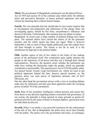 Third, The government of Bangladesh continued to use the Special Power
Act of 1974 and section 54 of the criminal code which allow for arbitrary
arrest and preventive detention, to harass political opponents and other
citizens by detaining them without formal charges.
Fourth, The very principle that law should take its own course requires that
in investigation and preparation and submission of the charge sheet, the
investigating agency should be free from, encumbrance’s influences and
threats of all kinds. Unfortunately, that situation does not obtain in todays
Bangladesh. In recent years a large number of political killings have taken
place. The national dailies have carried the stories of all the gruesome
murders and the whole nation has been out raged. What is however
deplorable is that in most of these highly publicized cases the culprits have
not been brought to justice. The reason is not far to seek. It is the
interference by high ups in the political ladder.
Fifth, Another aspect of rule of law relates to the limits of law making
power of the parliament itself. Our constitution quite rightly declares the
people as the repository of all power and they use it through their elected
representatives. However, the question arises whether the parliament can
make laws curbing the democratic rights the people, which are generally
considered as unreasonable. The special power Act of 1974 the public safety
Act passed former Awami Liege Government etc. which are used to put
political opponents behind the bars, deserve special mention, so, the
question arises can such pieces of legislation promote rule of law?
Obviously, not.
One the other hand the government always with a view to avoiding debates
make laws by ordinances and later gets them appointed under the sweeping
power of article 70 of the constitution.
Sixth, Rule of law postulates intelligence without passion and reason free
from desire in any decision regarding matters concerned with governance. In
our society, the principle is being ignored on many grounds as quotas for
political activists by the name of honor to freedom fighters, special provision
for individual security etc.
Seventh, Police is no doubt a very powerful institution for the endorsement
of the rule of law. But in Bangladesh, the police have never been friendly
with the public. The police serve the government and enjoy, in exchanges,
 