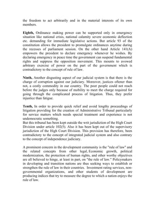the freedom to act arbitrarily and in the material interests of its own
members.
Eighth, Ordinance making power can be supported only in emergency
situation like national crisis, national calamity severe economic deflection
etc. demanding for immediate legislative actions. But article 93 of the
constitution allows the president to promulgate ordinances anytime during
the recesses of parliament session. On the other hand Article 141(A)
empowers the president to declare emergency whenever he wishes. By
declaring emergency in peace time the government can suspend fundamental
rights and suppress the opposition movement. This mounts to avowed
arbitrary exercise of power on the part of the government which is
contradictory to the concept of rule of law.
Ninth, Another disgusting aspect of our judicial system is that there is the
charge of corruption against our judiciary. Moreover, justices oftener than
not, a costly commodity in our country. The poor people could not reach
before the judges only because of mobility to meet the charge required for
going through the complicated process of litigation. Thus, they prefer
injustice than fatigue.
Tenth, In order to provide quick relief and avoid lengthy proceedings of
litigation providing for the creation of Administrative Tribunal particularly
for service matters which needs special treatment and experience is not
undemocratic something.
But this tribunal has been kept outside the writ jurisdiction of the High Court
Division under article 102(5). Also it has been kept out of the supervisory
jurisdiction of the High Court Division. This provision has therefore, been
contradictory to the concept of integrated judicial system and also contrary
to the concept of independence judiciary.
A prominent concern in the development community is the "rule of law" and
the related concepts from other legal, Economic growth, political
modernization, the protection of human rights, and other worthy objectives
are all believed to hinge, at least in part, on "the rule of law." Policymakers
in developing and transition nations are thus seeking ways to establish or
strengthen the rule of law in their countries. Investment rating services, non-
governmental organizations, and other students of development are
producing indices that try to measure the degree to which a nation enjoys the
rule of law.
 