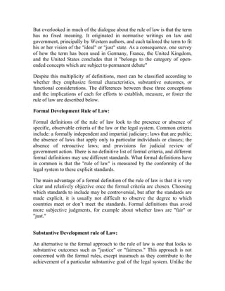But overlooked in much of the dialogue about the rule of law is that the term
has no fixed meaning. It originated in normative writings on law and
government, principally by Western authors, and each tailored the term to fit
his or her vision of the "ideal" or "just" state. As a consequence, one survey
of how the term has been used in Germany, France, the United Kingdom,
and the United States concludes that it "belongs to the category of open-
ended concepts which are subject to permanent debate"
Despite this multiplicity of definitions, most can be classified according to
whether they emphasize formal characteristics, substantive outcomes, or
functional considerations. The differences between these three conceptions
and the implications of each for efforts to establish, measure, or foster the
rule of law are described below.
Formal Development Rule of Law:
Formal definitions of the rule of law look to the presence or absence of
specific, observable criteria of the law or the legal system. Common criteria
include: a formally independent and impartial judiciary; laws that are public;
the absence of laws that apply only to particular individuals or classes; the
absence of retroactive laws; and provisions for judicial review of
government action. There is no definitive list of formal criteria, and different
formal definitions may use different standards. What formal definitions have
in common is that the "rule of law" is measured by the conformity of the
legal system to these explicit standards.
The main advantage of a formal definition of the rule of law is that it is very
clear and relatively objective once the formal criteria are chosen. Choosing
which standards to include may be controversial, but after the standards are
made explicit, it is usually not difficult to observe the degree to which
countries meet or don’t meet the standards. Formal definitions thus avoid
more subjective judgments, for example about whether laws are "fair" or
"just."
Substantive Development rule of Law:
An alternative to the formal approach to the rule of law is one that looks to
substantive outcomes such as "justice" or "fairness." This approach is not
concerned with the formal rules, except inasmuch as they contribute to the
achievement of a particular substantive goal of the legal system. Unlike the
 
