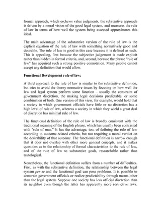 formal approach, which eschews value judgments, the substantive approach
is driven by a moral vision of the good legal system, and measures the rule
of law in terms of how well the system being assessed approximates this
ideal.
The main advantage of the substantive version of the rule of law is the
explicit equation of the rule of law with something normatively good and
desirable. The rule of law is good in this case because it is defined as such.
This is appealing, first because the subjective judgement is made explicit
rather than hidden in formal criteria, and, second, because the phrase "rule of
law" has acquired such a strong positive connotation. Many people cannot
accept any definition that would allow.
Functional Development rule of law:
A third approach to the rule of law is similar to the substantive definition,
but tries to avoid the thorny normative issues by focusing on how well the
law and legal system perform some function – usually the constraint of
government discretion, the making legal decisions predictable, or some
combination of both. One version of this view, for example, would hold that
a society in which government officials have little or no discretion has a
high level of rule of law, whereas a society in which they wield a great deal
of discretion has minimal rule of law.
The functional definition of the rule of law is broadly consistent with the
traditional meaning of the English phrase, which has usually been contrasted
with "rule of man." It has the advantage, too, of defining the rule of law
according to outcome-related criteria, but not requiring a moral verdict on
the desirability of that outcome. The functional definition is narrow enough
that it does not overlap with other more general concepts, and it makes
questions as to the relationship of formal characteristics to the rule of law,
and of the rule of law to substantive goals, researchable rather than
tautological.
Nonetheless, the functional definition suffers from a number of difficulties.
First, as with the substantive definition, the relationship between the legal
system per se and the functional goal can pose problems. It is possible to
constrain government officials or realize predictability through means other
than the legal system. Suppose one society has less official discretion than
its neighbor even though the latter has apparently more restrictive laws.
 