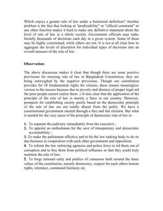 Which enjoys a greater rule of law under a functional definition? Another
problem is the fact that looking at "predictability" or "official constraint" or
any other function makes it hard to make any definitive statement about the
level of rule of law in a whole society. Government officials may make
literally thousands of decisions each day in a given system. Some of them
may be highly constrained, while others are not. It is not at all clear how to
aggregate the levels of discretion for individual types of decisions into an
overall measure of the rule of law.
Observation:
The above discussion makes it clear that though there are some positive
provisions for ensuring rule of law in Bangladesh Constitution, they are
being outweighed by the negative provisions. Though our constitution
provides for 18 fundamentals rights for citizens, these remain meaningless
version to the masses because due to poverty and absence of proper legal aid
the poor people cannot realize them .22 It also clear that the application of the
principle of the rule of law is merely a farce in our country. However,
prospects for establishing society purely based on the democratic principle
of the rule of law are not totally absent from the polity. We have a
constitutional government elected through a free and fair election. But what
is needed for the very cause of the principle of democratic rule of law is-
1. To separate the judiciary immediately from the executive ;
2. To appoint an ombudsman for the save of transparency and democratic
accountability ;
3. To make the parliament effective and to let the law making body to do its
due business in cooperation with each other government and opposition;
4. To reform the law enforcing agencies and police force to rid them out of
corruption and to free them from political influence so that they could truly
maintain the rule of law;
5. To forge national unity and politics of consensus built around the basic
values of the constitution, namely democracy, respect for each others human
rights, tolerance, communal harmony etc.
 