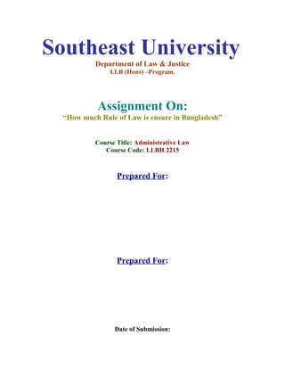 Southeast University
Department of Law & Justice
LLB (Hons) –Program.
Assignment On:
“How much Rule of Law is ensure in Bangladesh”
Course Title: Administrative Law
Course Code: LLBH 2215
Prepared For:
Prepared For:
Date of Submission:
 