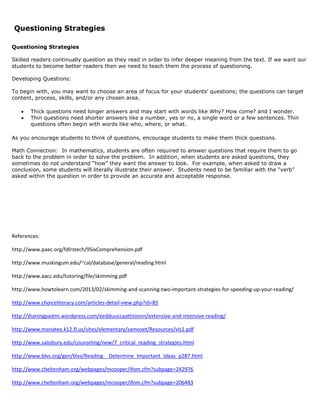 Questioning Strategies
Questioning Strategies
Skilled readers continually question as they read in order to infer deeper meaning from the text. If we want our
students to become better readers then we need to teach them the process of questioning.
Developing Questions:
To begin with, you may want to choose an area of focus for your students’ questions; the questions can target
content, process, skills, and/or any chosen area.
 Thick questions need longer answers and may start with words like Why? How come? and I wonder.
 Thin questions need shorter answers like a number, yes or no, a single word or a few sentences. Thin
questions often begin with words like who, where, or what.
As you encourage students to think of questions, encourage students to make them thick questions.
Math Connection: In mathematics, students are often required to answer questions that require them to go
back to the problem in order to solve the problem. In addition, when students are asked questions, they
sometimes do not understand “how” they want the answer to look. For example, when asked to draw a
conclusion, some students will literally illustrate their answer. Students need to be familiar with the “verb”
asked within the question in order to provide an accurate and acceptable response.
References:
http://www.paec.org/fdlrstech/9SixComprehension.pdf
http://www.muskingum.edu/~cal/database/general/reading.html
http://www.aacc.edu/tutoring/file/skimming.pdf
http://www.howtolearn.com/2013/02/skimming-and-scanning-two-important-strategies-for-speeding-up-your-reading/
http://www.choiceliteracy.com/articles-detail-view.php?id=85
http://dianingpadmi.wordpress.com/eedduuccaattiioonn/extensive-and-intensive-reading/
http://www.manatee.k12.fl.us/sites/elementary/samoset/Resources/vis1.pdf
http://www.salisbury.edu/counseling/new/7_critical_reading_strategies.html
http://www.blvs.org/gen/blvs/Reading__Determine_Important_Ideas_p287.html
http://www.cheltenham.org/webpages/mcooper/ifom.cfm?subpage=242976
http://www.cheltenham.org/webpages/mcooper/ifom.cfm?subpage=206483
 
