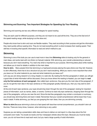 Skimming and Scanning: Two Important Strategies for Speeding Up Your Reading
Skimming and scanning are two very different strategies for speed reading.
They are each used for different purposes, and they are not meant to be used all the time. They are at the fast end of
the speed reading range, while studying is at the slow end.
People who know how to skim and scan are flexible readers. They read according to their purpose and get the information
they need quickly without wasting time. They do not read everything which is what increases their reading speed. Their
skill lies in knowing what specific information to read and which method to use.
Skimming
Skimming is one of the tools you can use to read more in less time.Skimming refers to looking only for the general or
main ideas, and works best with non-fiction (or factual) material. With skimming, your overall understanding is reduced
because you don’t read everything. You read only what is important to your purpose. Skimming takes place while reading
and allows you to look for details in addition to the main ideas.
How to skim. Many people think that skimming is a haphazard process placing the eyes where ever they fall. However,
to skim effectively, there has to be a structure but you don’t read everything. What you read is more important than what
you leave out. So what material do you read and what material do you leave out?
Let’s say you are doing research on a long chapter or a web site. By reading the first few paragraphs in detail, you will get
a good idea of what information will be discussed. Once you know where the reading is headed, you can begin to read
only the first sentence of each paragraph. Also called topic sentences, they give you the main idea of the paragraph. If
you do not get the main idea in the topic sentence or if the paragraph greatly interests you, then you may want to skim
more.
At the end of each topic sentence, your eyes should drop down through the rest of the paragraph, looking for important
pieces of information, such as names, dates, or events. Continue to read only topic sentences, dropping down through the
rest of the paragraphs, until you are near the end. Since the last few paragraphs may contain a conclusion or summary,
you should stop skimming there and read in detail. Remember that your overall comprehension will be lower than if you
read in detail. If while skimming, you feel you are grasping the main ideas, then you are skimming correctly.
When to skim.Because skimming is done at a fast speed with less-than-normal comprehension, you shouldn’t skim all
the time. There are many times, however, when skimming is very useful.
Suppose you are taking a presentation skills class and have to deliver an oral report in a few days about the first
computers ever made. You locate six books and four newspaper articles about this topic. Because you must be ready
soon, you do not have time to read each word, but you need a large quantity of solid information.
 