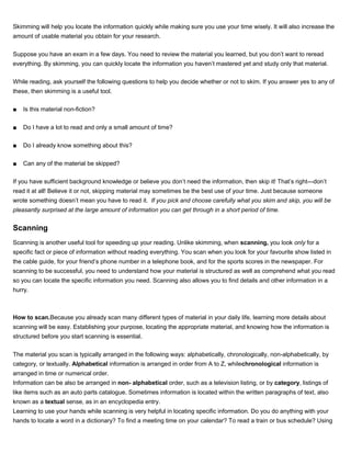 Skimming will help you locate the information quickly while making sure you use your time wisely. It will also increase the
amount of usable material you obtain for your research.
Suppose you have an exam in a few days. You need to review the material you learned, but you don’t want to reread
everything. By skimming, you can quickly locate the information you haven’t mastered yet and study only that material.
While reading, ask yourself the following questions to help you decide whether or not to skim. If you answer yes to any of
these, then skimming is a useful tool.
■ Is this material non-fiction?
■ Do I have a lot to read and only a small amount of time?
■ Do I already know something about this?
■ Can any of the material be skipped?
If you have sufficient background knowledge or believe you don’t need the information, then skip it! That’s right—don’t
read it at all! Believe it or not, skipping material may sometimes be the best use of your time. Just because someone
wrote something doesn’t mean you have to read it. If you pick and choose carefully what you skim and skip, you will be
pleasantly surprised at the large amount of information you can get through in a short period of time.
Scanning
Scanning is another useful tool for speeding up your reading. Unlike skimming, when scanning, you look only for a
specific fact or piece of information without reading everything. You scan when you look for your favourite show listed in
the cable guide, for your friend’s phone number in a telephone book, and for the sports scores in the newspaper. For
scanning to be successful, you need to understand how your material is structured as well as comprehend what you read
so you can locate the specific information you need. Scanning also allows you to find details and other information in a
hurry.
How to scan.Because you already scan many different types of material in your daily life, learning more details about
scanning will be easy. Establishing your purpose, locating the appropriate material, and knowing how the information is
structured before you start scanning is essential.
The material you scan is typically arranged in the following ways: alphabetically, chronologically, non-alphabetically, by
category, or textually. Alphabetical information is arranged in order from A to Z, whilechronological information is
arranged in time or numerical order.
Information can be also be arranged in non- alphabetical order, such as a television listing, or by category, listings of
like items such as an auto parts catalogue. Sometimes information is located within the written paragraphs of text, also
known as a textual sense, as in an encyclopedia entry.
Learning to use your hands while scanning is very helpful in locating specific information. Do you do anything with your
hands to locate a word in a dictionary? To find a meeting time on your calendar? To read a train or bus schedule? Using
 
