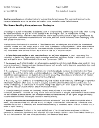 Glenda L. Tomanggong August 16, 2013
IV-F SpEd (PET 19) Prof. Jackielou E. Cansancio
Reading comprehension is defined as the level of understanding of a text/message. This understanding comes from the
interaction between the words that are written and how they trigger knowledge outside the text/message.
The Seven Reading Comprehension Strategies
A "strategy" is a plan developed by a reader to assist in comprehending and thinking about texts, when reading
the words alone does not give the reader a sense of the meaning of a text. In recent years, reading
comprehension strategy instruction has come to the fore in reading instruction at all age and grade levels. By
helping students understand how these flexible tools work, teachers enable readers to tackle challenging texts
with greater independence.
Strategy instruction is rooted in the work of David Pearson and his colleagues, who studied the processes of
proficient readers, and then sought ways to teach these processes to struggling readers. While there is debate
about the relative importance of different strategies (or even if some should be deleted from or added to the
list), most researchers and practitioners agree about a core set of seven strategies:
1. Activating background knowledge to make connections between new and known information. In many classrooms, this
instruction is divided into three categories of connection as defined by Colleen Buddy -- text-to-self, text-to-
text, and text-to-world (Buddy quoted in Keene and Zimmerman, 2007).
2. Questioning the text. Proficient readers are always asking questions while they read. Sticky notes (post-its) have
become ubiquitous in classrooms in part because they are such a useful tool for teaching students to stop, mark
text, and note questions as they read.
3. Drawing inferences. Proficient readers use their prior knowledge about a topic and the information they have
gleaned in the text thus far to make predictions about what might happen next. When teachers demonstrate or
model their reading processes for students through think-aloud, they often stop and predict what will happen
next to show how inferring is essential for comprehending text.
4. Determining importance. In the sea of words that is any text; readers must continually sort through and prioritize
information. Teachers often assist readers in analysing everything from text features in nonfiction text like
bullets and headings, to verbal cues in novels like strong verbs. Looking for these clues can help readers sift
through the relative value of different bits of information in texts.
5. Creating mental images. Readers are constantly creating mind pictures as they read, visualizing action,
characters, or themes. Teachers are using picture books with students of all ages, not necessarily because they
are easy to read, but because the lush and sophisticated art in these books can be a great bridge for helping
students sees how words and images connect in meaning-making.
6. Repairing understanding when meaning breaks down. Proficient readers don't just plow ahead through text when it
doesn't make sense -- they stop and use "fix-up" strategies to restore their understanding. One of the most
important fix-up tools is rereading, with teachers demonstrating to students a variety of ways to reread text in
order to repair meaning.
7. Synthesizing information. Synthesis is the most sophisticated of the comprehension strategies, combining
elements of connecting, questioning, and inferring. With this strategy, students move from making meaning of
the text, to integrating their new understanding into their lives and world view.
 