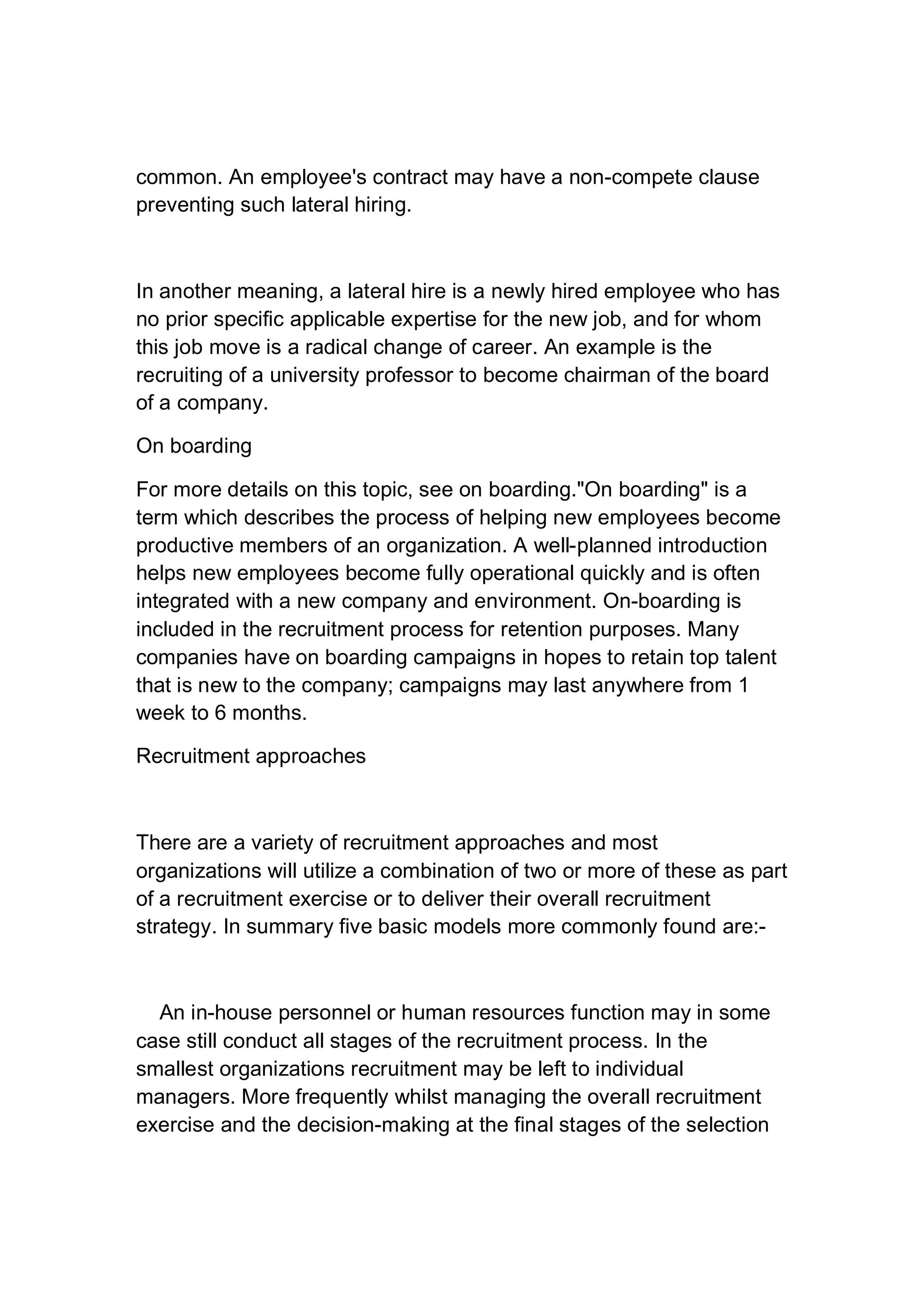 common. An employee's contract may have a non-compete clause
preventing such lateral hiring.
In another meaning, a lateral hire is a newly hired employee who has
no prior specific applicable expertise for the new job, and for whom
this job move is a radical change of career. An example is the
recruiting of a university professor to become chairman of the board
of a company.
On boarding
For more details on this topic, see on boarding."On boarding" is a
term which describes the process of helping new employees become
productive members of an organization. A well-planned introduction
helps new employees become fully operational quickly and is often
integrated with a new company and environment. On-boarding is
included in the recruitment process for retention purposes. Many
companies have on boarding campaigns in hopes to retain top talent
that is new to the company; campaigns may last anywhere from 1
week to 6 months.
Recruitment approaches
There are a variety of recruitment approaches and most
organizations will utilize a combination of two or more of these as part
of a recruitment exercise or to deliver their overall recruitment
strategy. In summary five basic models more commonly found are:-
An in-house personnel or human resources function may in some
case still conduct all stages of the recruitment process. In the
smallest organizations recruitment may be left to individual
managers. More frequently whilst managing the overall recruitment
exercise and the decision-making at the final stages of the selection
 