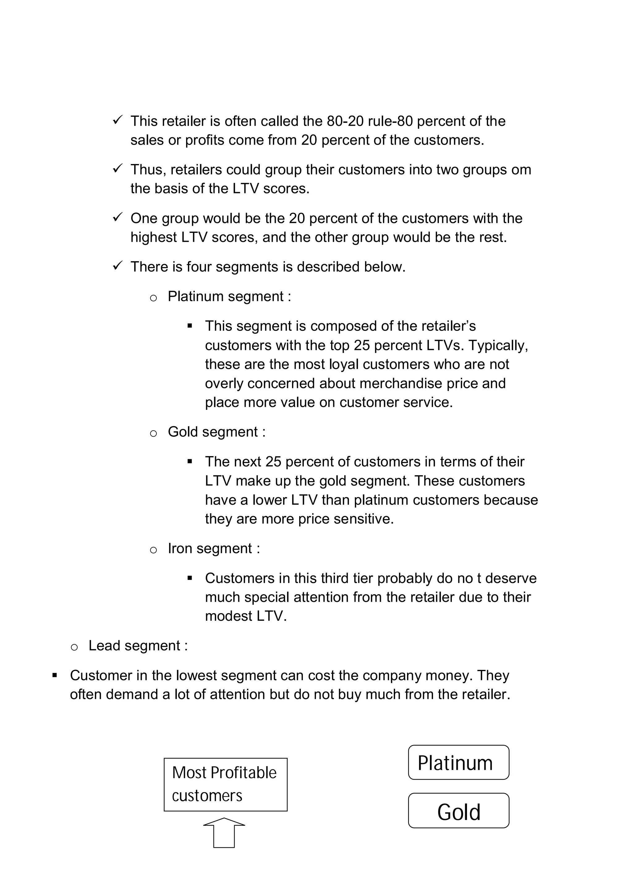  This retailer is often called the 80-20 rule-80 percent of the
sales or profits come from 20 percent of the customers.
 Thus, retailers could group their customers into two groups om
the basis of the LTV scores.
 One group would be the 20 percent of the customers with the
highest LTV scores, and the other group would be the rest.
 There is four segments is described below.
o Platinum segment :
 This segment is composed of the retailer’s
customers with the top 25 percent LTVs. Typically,
these are the most loyal customers who are not
overly concerned about merchandise price and
place more value on customer service.
o Gold segment :
 The next 25 percent of customers in terms of their
LTV make up the gold segment. These customers
have a lower LTV than platinum customers because
they are more price sensitive.
o Iron segment :
 Customers in this third tier probably do no t deserve
much special attention from the retailer due to their
modest LTV.
o Lead segment :
 Customer in the lowest segment can cost the company money. They
often demand a lot of attention but do not buy much from the retailer.
Most Profitable
customers
Platinum
Gold
 