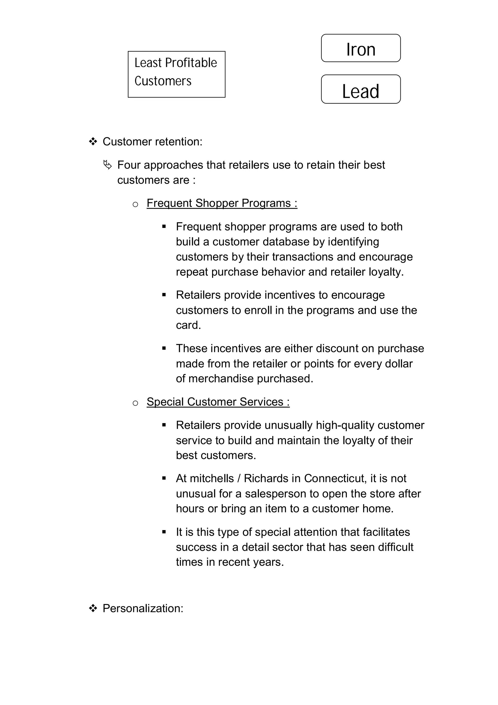  Customer retention:
 Four approaches that retailers use to retain their best
customers are :
o Frequent Shopper Programs :
 Frequent shopper programs are used to both
build a customer database by identifying
customers by their transactions and encourage
repeat purchase behavior and retailer loyalty.
 Retailers provide incentives to encourage
customers to enroll in the programs and use the
card.
 These incentives are either discount on purchase
made from the retailer or points for every dollar
of merchandise purchased.
o Special Customer Services :
 Retailers provide unusually high-quality customer
service to build and maintain the loyalty of their
best customers.
 At mitchells / Richards in Connecticut, it is not
unusual for a salesperson to open the store after
hours or bring an item to a customer home.
 It is this type of special attention that facilitates
success in a detail sector that has seen difficult
times in recent years.
 Personalization:
Least Profitable
Customers
Iron
Lead
 