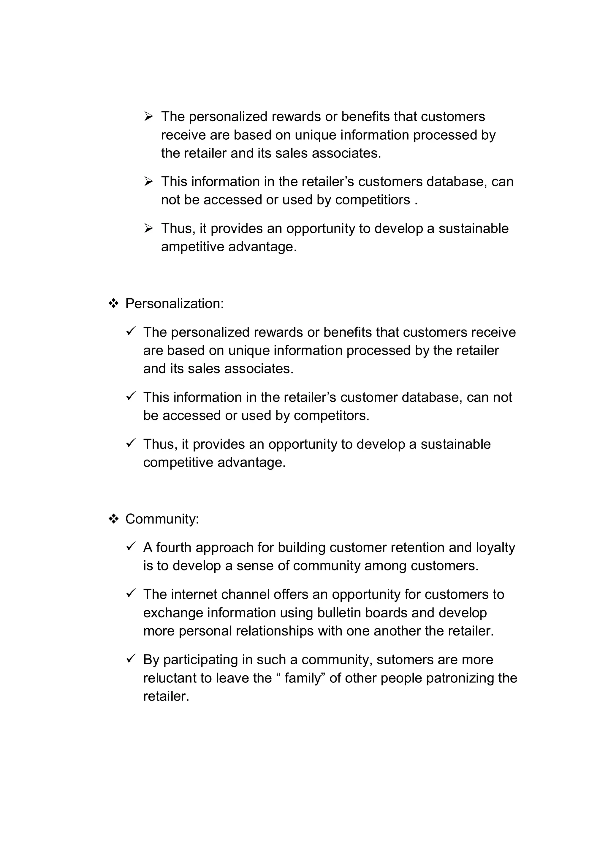  The personalized rewards or benefits that customers
receive are based on unique information processed by
the retailer and its sales associates.
 This information in the retailer’s customers database, can
not be accessed or used by competitiors .
 Thus, it provides an opportunity to develop a sustainable
ampetitive advantage.
 Personalization:
 The personalized rewards or benefits that customers receive
are based on unique information processed by the retailer
and its sales associates.
 This information in the retailer’s customer database, can not
be accessed or used by competitors.
 Thus, it provides an opportunity to develop a sustainable
competitive advantage.
 Community:
 A fourth approach for building customer retention and loyalty
is to develop a sense of community among customers.
 The internet channel offers an opportunity for customers to
exchange information using bulletin boards and develop
more personal relationships with one another the retailer.
 By participating in such a community, sutomers are more
reluctant to leave the “ family” of other people patronizing the
retailer.
 