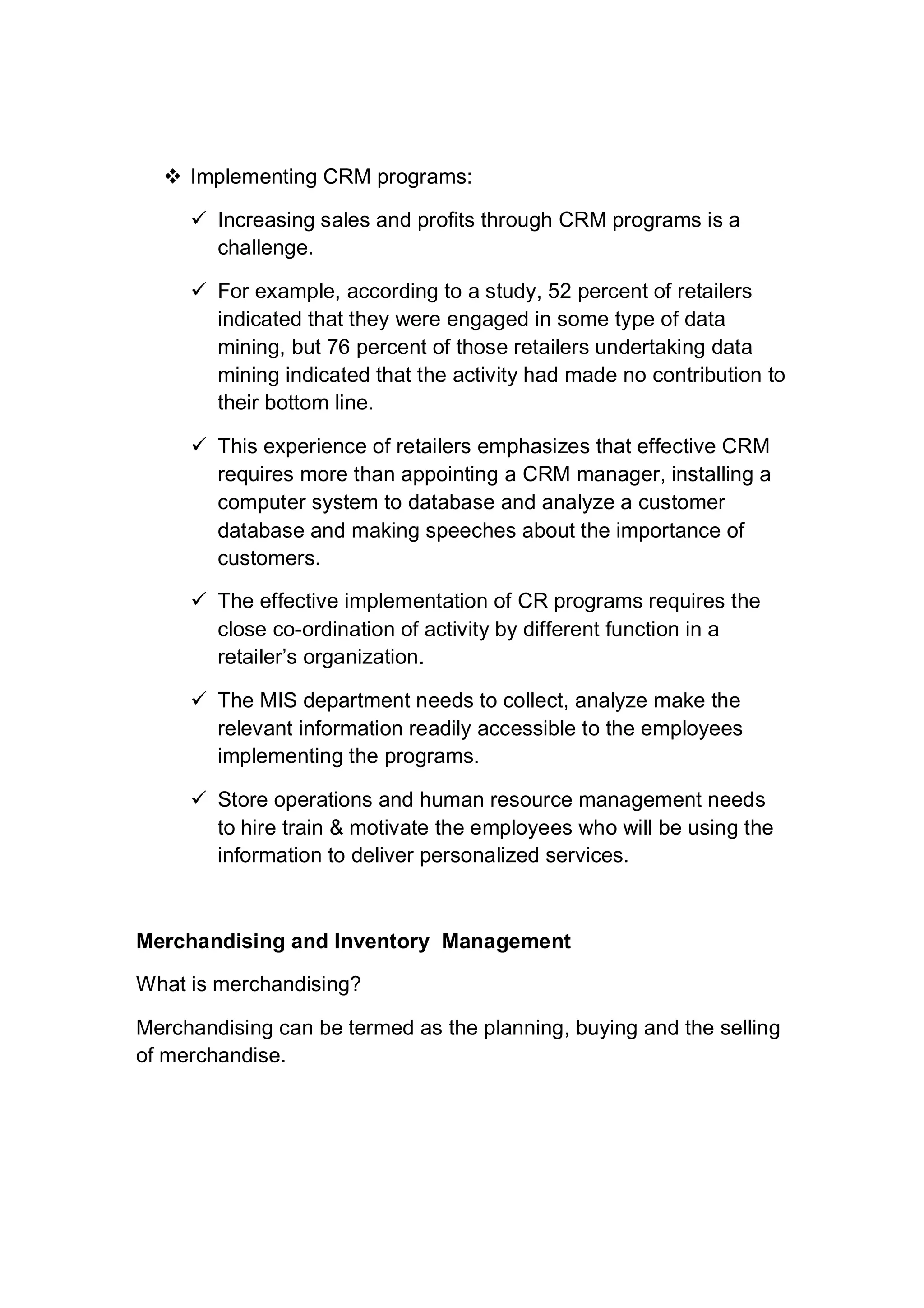  Implementing CRM programs:
 Increasing sales and profits through CRM programs is a
challenge.
 For example, according to a study, 52 percent of retailers
indicated that they were engaged in some type of data
mining, but 76 percent of those retailers undertaking data
mining indicated that the activity had made no contribution to
their bottom line.
 This experience of retailers emphasizes that effective CRM
requires more than appointing a CRM manager, installing a
computer system to database and analyze a customer
database and making speeches about the importance of
customers.
 The effective implementation of CR programs requires the
close co-ordination of activity by different function in a
retailer’s organization.
 The MIS department needs to collect, analyze make the
relevant information readily accessible to the employees
implementing the programs.
 Store operations and human resource management needs
to hire train & motivate the employees who will be using the
information to deliver personalized services.
Merchandising and Inventory Management
What is merchandising?
Merchandising can be termed as the planning, buying and the selling
of merchandise.
 
