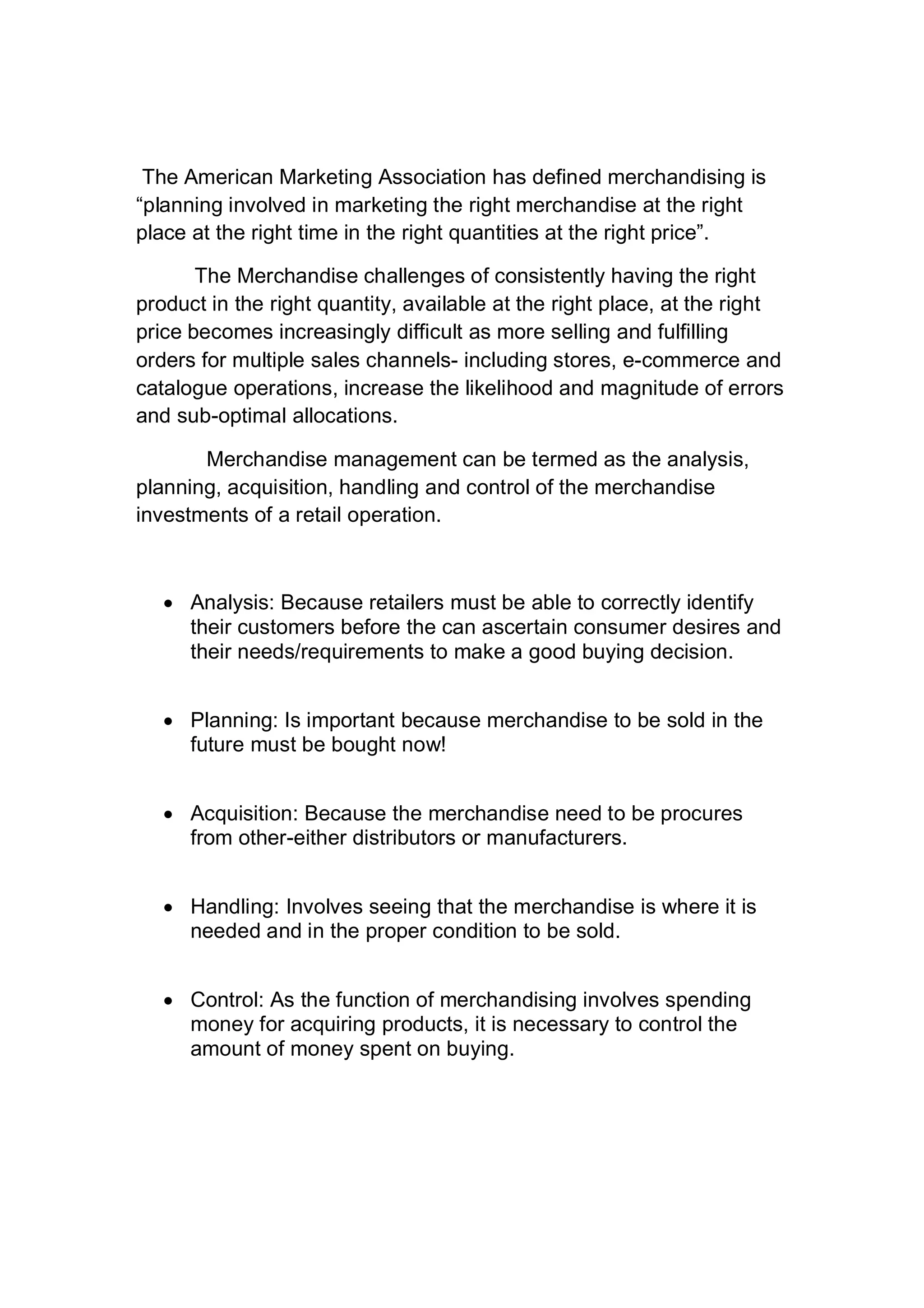 The American Marketing Association has defined merchandising is
“planning involved in marketing the right merchandise at the right
place at the right time in the right quantities at the right price”.
The Merchandise challenges of consistently having the right
product in the right quantity, available at the right place, at the right
price becomes increasingly difficult as more selling and fulfilling
orders for multiple sales channels- including stores, e-commerce and
catalogue operations, increase the likelihood and magnitude of errors
and sub-optimal allocations.
Merchandise management can be termed as the analysis,
planning, acquisition, handling and control of the merchandise
investments of a retail operation.
 Analysis: Because retailers must be able to correctly identify
their customers before the can ascertain consumer desires and
their needs/requirements to make a good buying decision.
 Planning: Is important because merchandise to be sold in the
future must be bought now!
 Acquisition: Because the merchandise need to be procures
from other-either distributors or manufacturers.
 Handling: Involves seeing that the merchandise is where it is
needed and in the proper condition to be sold.
 Control: As the function of merchandising involves spending
money for acquiring products, it is necessary to control the
amount of money spent on buying.
 