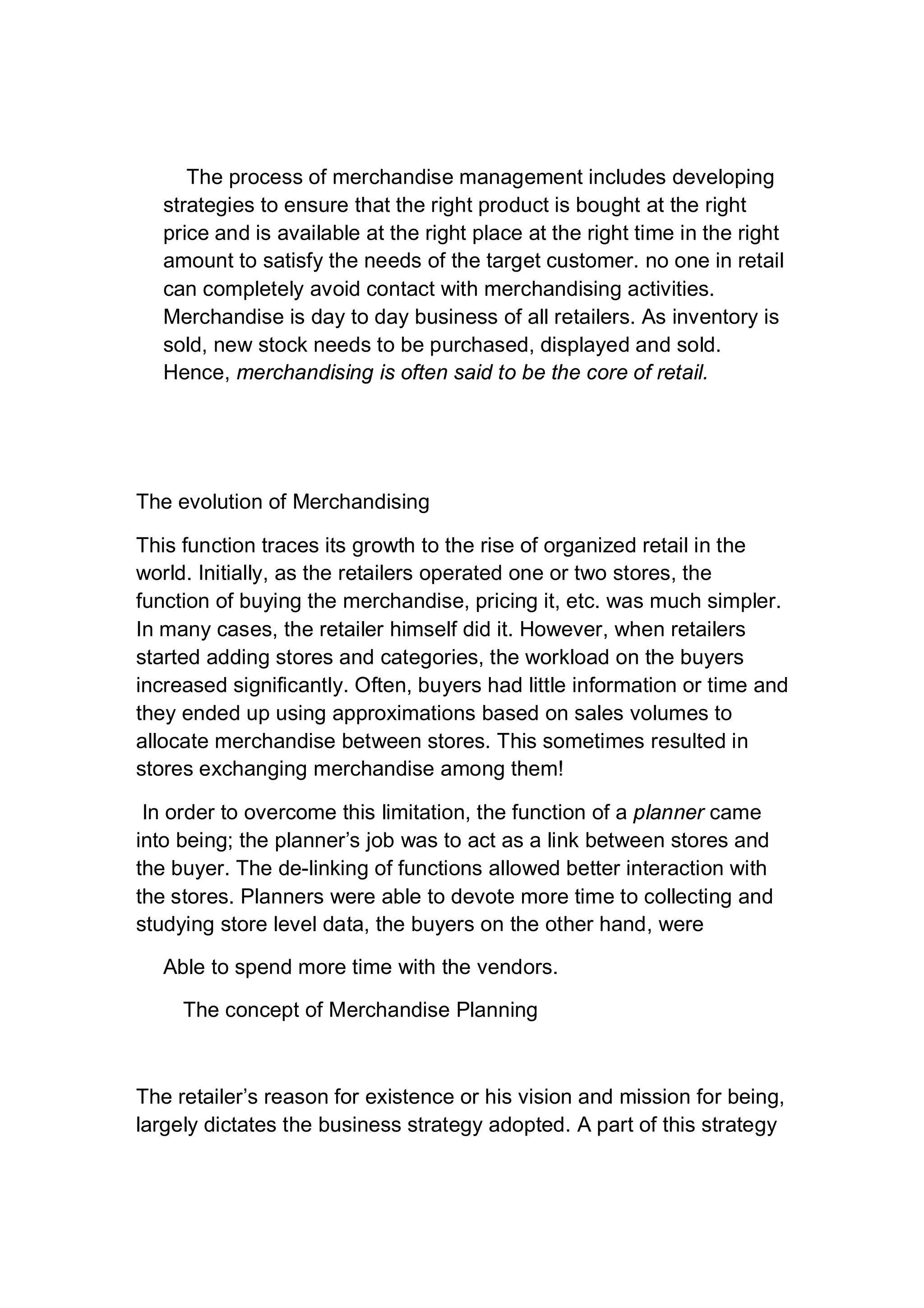 The process of merchandise management includes developing
strategies to ensure that the right product is bought at the right
price and is available at the right place at the right time in the right
amount to satisfy the needs of the target customer. no one in retail
can completely avoid contact with merchandising activities.
Merchandise is day to day business of all retailers. As inventory is
sold, new stock needs to be purchased, displayed and sold.
Hence, merchandising is often said to be the core of retail.
The evolution of Merchandising
This function traces its growth to the rise of organized retail in the
world. Initially, as the retailers operated one or two stores, the
function of buying the merchandise, pricing it, etc. was much simpler.
In many cases, the retailer himself did it. However, when retailers
started adding stores and categories, the workload on the buyers
increased significantly. Often, buyers had little information or time and
they ended up using approximations based on sales volumes to
allocate merchandise between stores. This sometimes resulted in
stores exchanging merchandise among them!
In order to overcome this limitation, the function of a planner came
into being; the planner’s job was to act as a link between stores and
the buyer. The de-linking of functions allowed better interaction with
the stores. Planners were able to devote more time to collecting and
studying store level data, the buyers on the other hand, were
Able to spend more time with the vendors.
The concept of Merchandise Planning
The retailer’s reason for existence or his vision and mission for being,
largely dictates the business strategy adopted. A part of this strategy
 