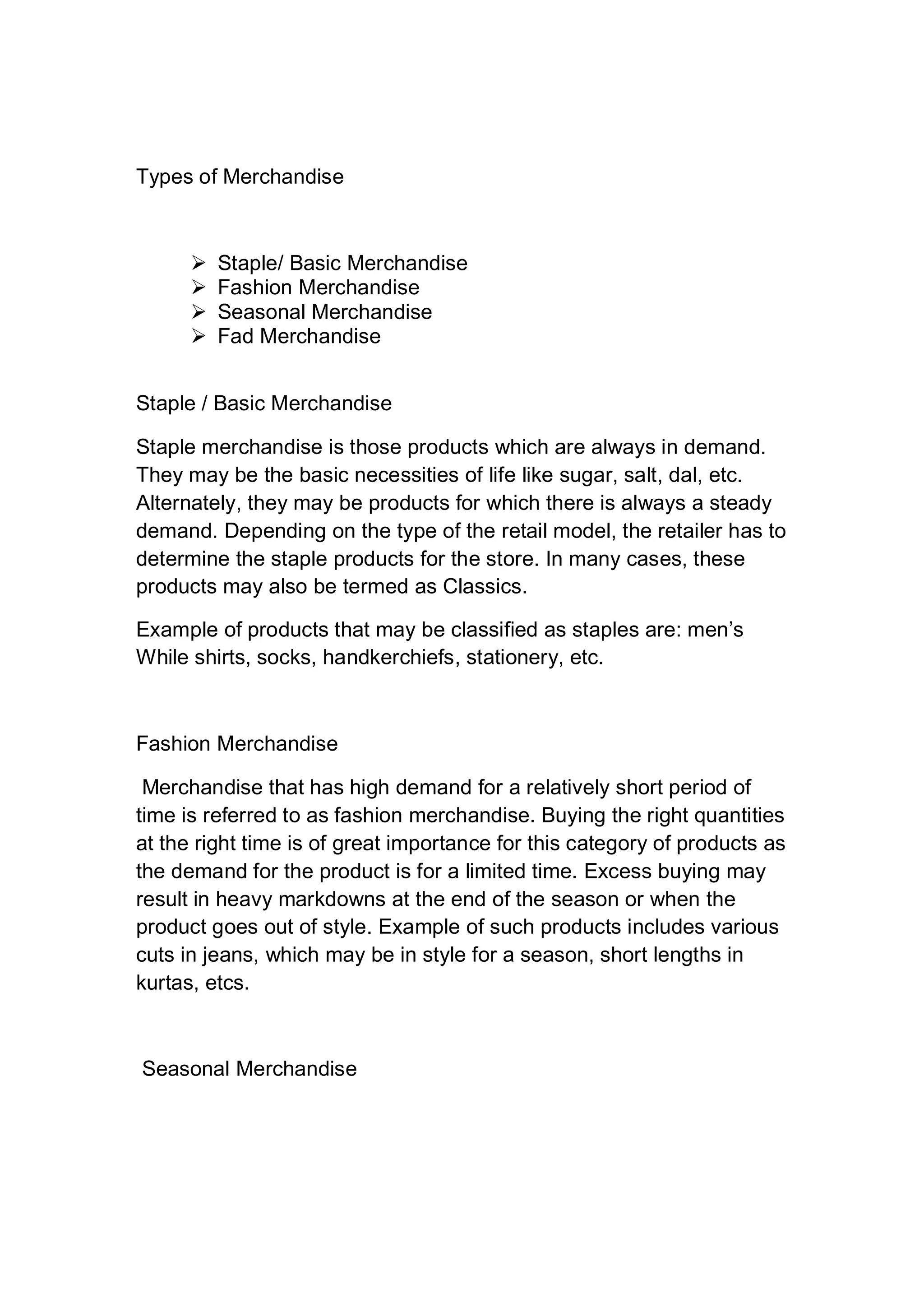 Types of Merchandise
 Staple/ Basic Merchandise
 Fashion Merchandise
 Seasonal Merchandise
 Fad Merchandise
Staple / Basic Merchandise
Staple merchandise is those products which are always in demand.
They may be the basic necessities of life like sugar, salt, dal, etc.
Alternately, they may be products for which there is always a steady
demand. Depending on the type of the retail model, the retailer has to
determine the staple products for the store. In many cases, these
products may also be termed as Classics.
Example of products that may be classified as staples are: men’s
While shirts, socks, handkerchiefs, stationery, etc.
Fashion Merchandise
Merchandise that has high demand for a relatively short period of
time is referred to as fashion merchandise. Buying the right quantities
at the right time is of great importance for this category of products as
the demand for the product is for a limited time. Excess buying may
result in heavy markdowns at the end of the season or when the
product goes out of style. Example of such products includes various
cuts in jeans, which may be in style for a season, short lengths in
kurtas, etcs.
Seasonal Merchandise
 