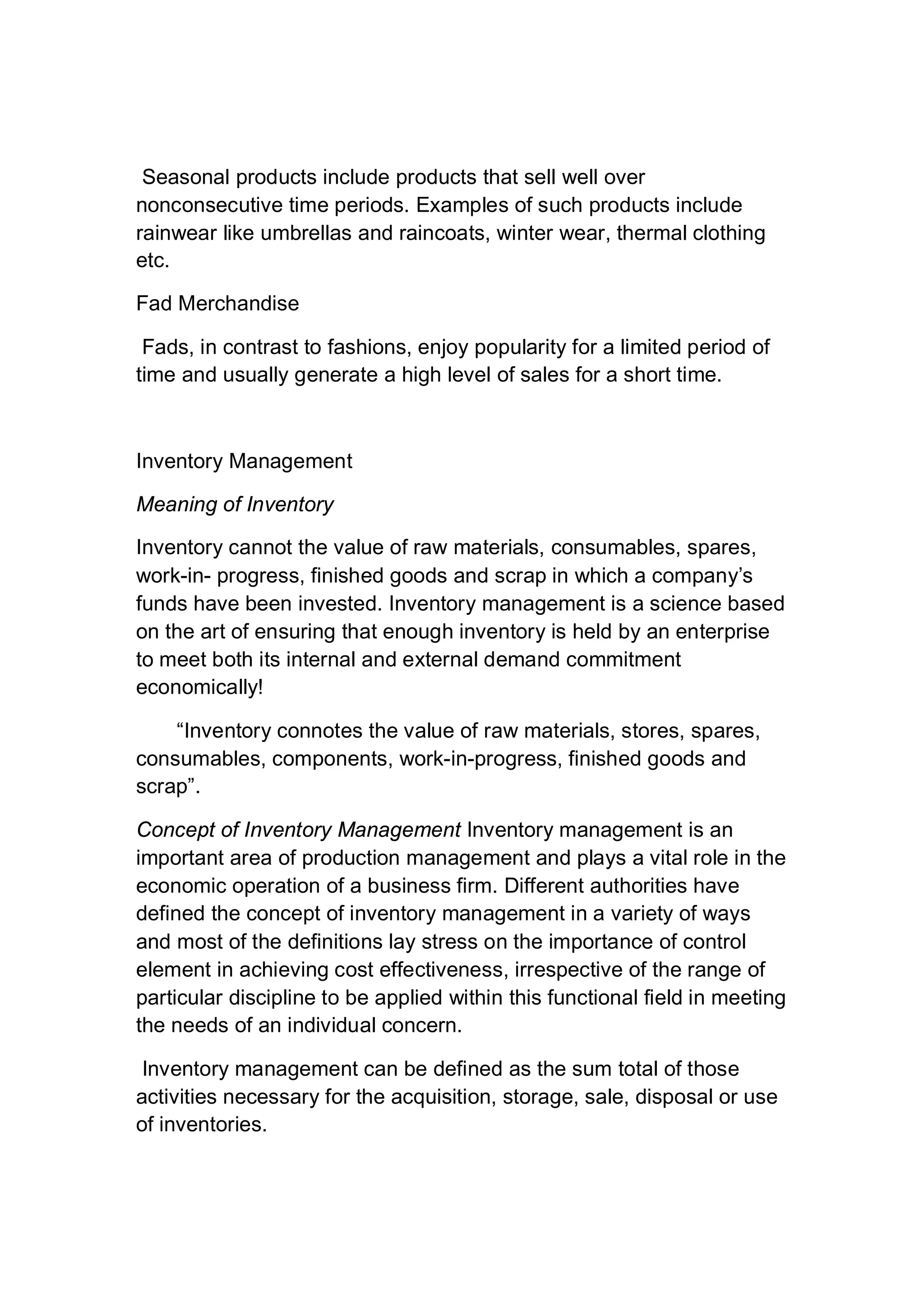 Seasonal products include products that sell well over
nonconsecutive time periods. Examples of such products include
rainwear like umbrellas and raincoats, winter wear, thermal clothing
etc.
Fad Merchandise
Fads, in contrast to fashions, enjoy popularity for a limited period of
time and usually generate a high level of sales for a short time.
Inventory Management
Meaning of Inventory
Inventory cannot the value of raw materials, consumables, spares,
work-in- progress, finished goods and scrap in which a company’s
funds have been invested. Inventory management is a science based
on the art of ensuring that enough inventory is held by an enterprise
to meet both its internal and external demand commitment
economically!
“Inventory connotes the value of raw materials, stores, spares,
consumables, components, work-in-progress, finished goods and
scrap”.
Concept of Inventory Management Inventory management is an
important area of production management and plays a vital role in the
economic operation of a business firm. Different authorities have
defined the concept of inventory management in a variety of ways
and most of the definitions lay stress on the importance of control
element in achieving cost effectiveness, irrespective of the range of
particular discipline to be applied within this functional field in meeting
the needs of an individual concern.
Inventory management can be defined as the sum total of those
activities necessary for the acquisition, storage, sale, disposal or use
of inventories.
 