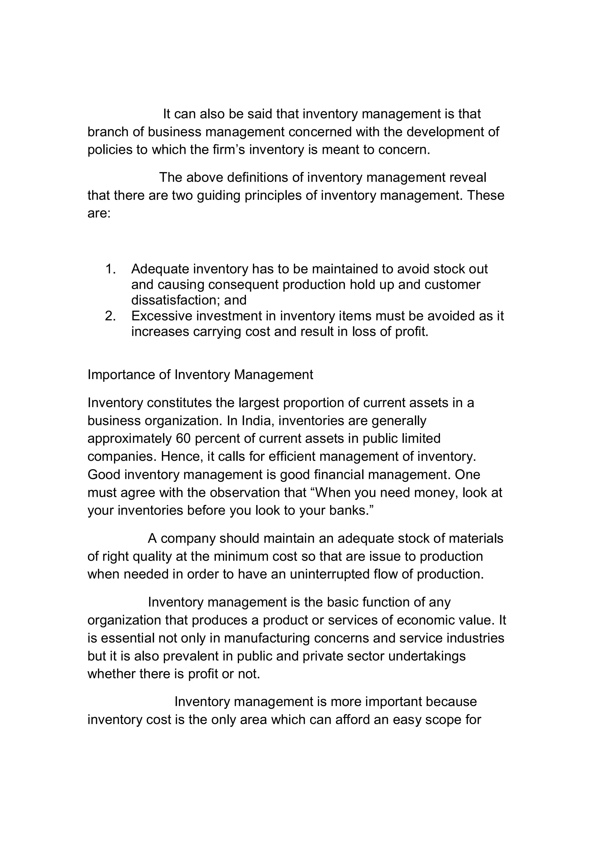 It can also be said that inventory management is that
branch of business management concerned with the development of
policies to which the firm’s inventory is meant to concern.
The above definitions of inventory management reveal
that there are two guiding principles of inventory management. These
are:
1. Adequate inventory has to be maintained to avoid stock out
and causing consequent production hold up and customer
dissatisfaction; and
2. Excessive investment in inventory items must be avoided as it
increases carrying cost and result in loss of profit.
Importance of Inventory Management
Inventory constitutes the largest proportion of current assets in a
business organization. In India, inventories are generally
approximately 60 percent of current assets in public limited
companies. Hence, it calls for efficient management of inventory.
Good inventory management is good financial management. One
must agree with the observation that “When you need money, look at
your inventories before you look to your banks.”
A company should maintain an adequate stock of materials
of right quality at the minimum cost so that are issue to production
when needed in order to have an uninterrupted flow of production.
Inventory management is the basic function of any
organization that produces a product or services of economic value. It
is essential not only in manufacturing concerns and service industries
but it is also prevalent in public and private sector undertakings
whether there is profit or not.
Inventory management is more important because
inventory cost is the only area which can afford an easy scope for
 