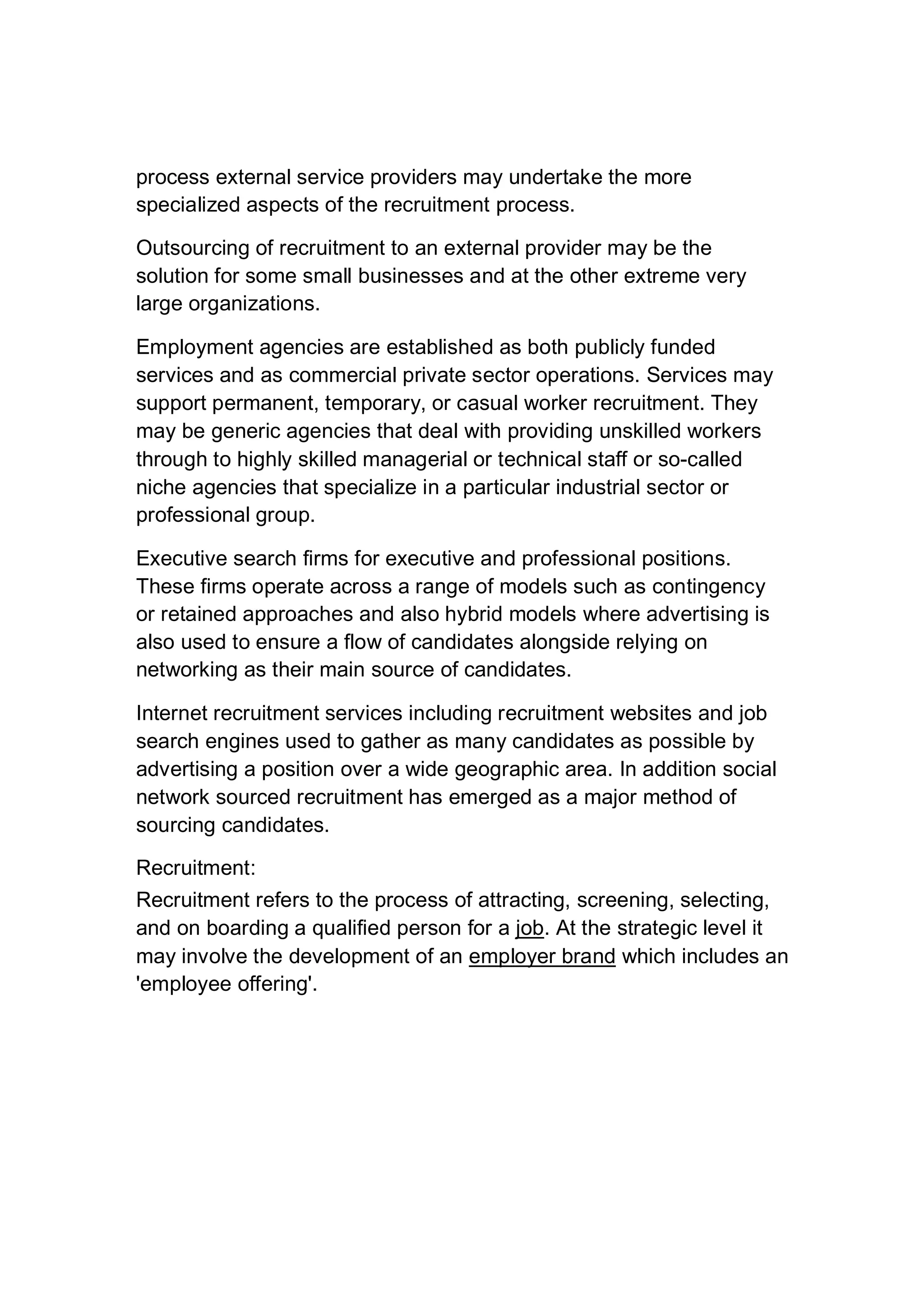 process external service providers may undertake the more
specialized aspects of the recruitment process.
Outsourcing of recruitment to an external provider may be the
solution for some small businesses and at the other extreme very
large organizations.
Employment agencies are established as both publicly funded
services and as commercial private sector operations. Services may
support permanent, temporary, or casual worker recruitment. They
may be generic agencies that deal with providing unskilled workers
through to highly skilled managerial or technical staff or so-called
niche agencies that specialize in a particular industrial sector or
professional group.
Executive search firms for executive and professional positions.
These firms operate across a range of models such as contingency
or retained approaches and also hybrid models where advertising is
also used to ensure a flow of candidates alongside relying on
networking as their main source of candidates.
Internet recruitment services including recruitment websites and job
search engines used to gather as many candidates as possible by
advertising a position over a wide geographic area. In addition social
network sourced recruitment has emerged as a major method of
sourcing candidates.
Recruitment:
Recruitment refers to the process of attracting, screening, selecting,
and on boarding a qualified person for a job. At the strategic level it
may involve the development of an employer brand which includes an
'employee offering'.
 