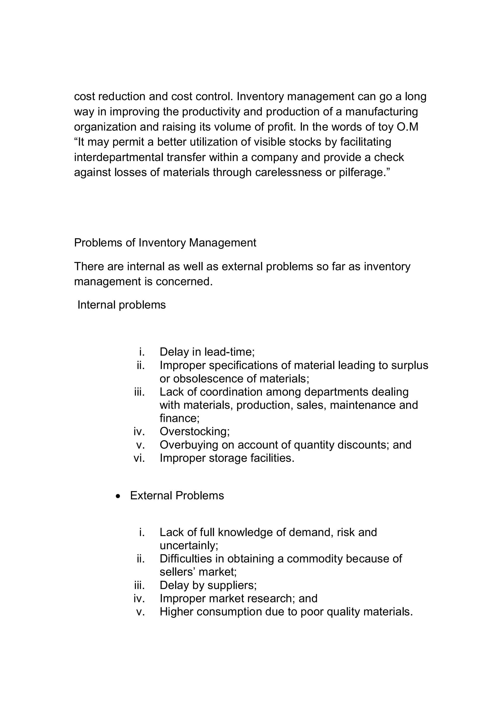 cost reduction and cost control. Inventory management can go a long
way in improving the productivity and production of a manufacturing
organization and raising its volume of profit. In the words of toy O.M
“It may permit a better utilization of visible stocks by facilitating
interdepartmental transfer within a company and provide a check
against losses of materials through carelessness or pilferage.”
Problems of Inventory Management
There are internal as well as external problems so far as inventory
management is concerned.
Internal problems
i. Delay in lead-time;
ii. Improper specifications of material leading to surplus
or obsolescence of materials;
iii. Lack of coordination among departments dealing
with materials, production, sales, maintenance and
finance;
iv. Overstocking;
v. Overbuying on account of quantity discounts; and
vi. Improper storage facilities.
 External Problems
i. Lack of full knowledge of demand, risk and
uncertainly;
ii. Difficulties in obtaining a commodity because of
sellers’ market;
iii. Delay by suppliers;
iv. Improper market research; and
v. Higher consumption due to poor quality materials.
 