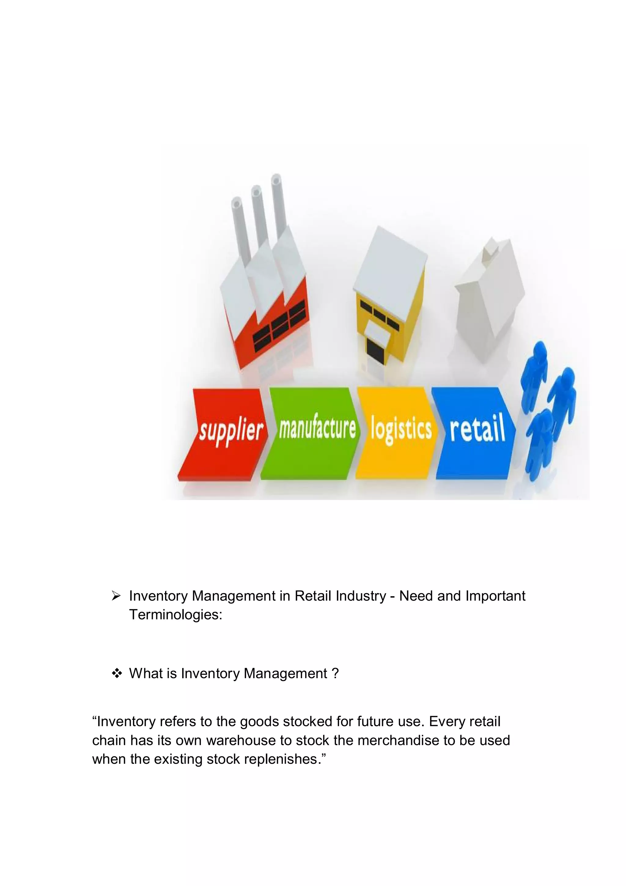  Inventory Management in Retail Industry - Need and Important
Terminologies:
 What is Inventory Management ?
“Inventory refers to the goods stocked for future use. Every retail
chain has its own warehouse to stock the merchandise to be used
when the existing stock replenishes.”
 