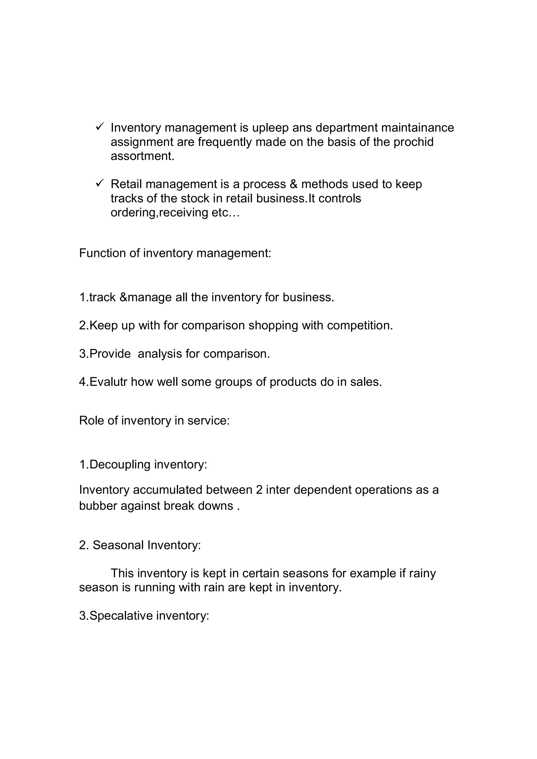  Inventory management is upleep ans department maintainance
assignment are frequently made on the basis of the prochid
assortment.
 Retail management is a process & methods used to keep
tracks of the stock in retail business.It controls
ordering,receiving etc…
Function of inventory management:
1.track &manage all the inventory for business.
2.Keep up with for comparison shopping with competition.
3.Provide analysis for comparison.
4.Evalutr how well some groups of products do in sales.
Role of inventory in service:
1.Decoupling inventory:
Inventory accumulated between 2 inter dependent operations as a
bubber against break downs .
2. Seasonal Inventory:
This inventory is kept in certain seasons for example if rainy
season is running with rain are kept in inventory.
3.Specalative inventory:
 
