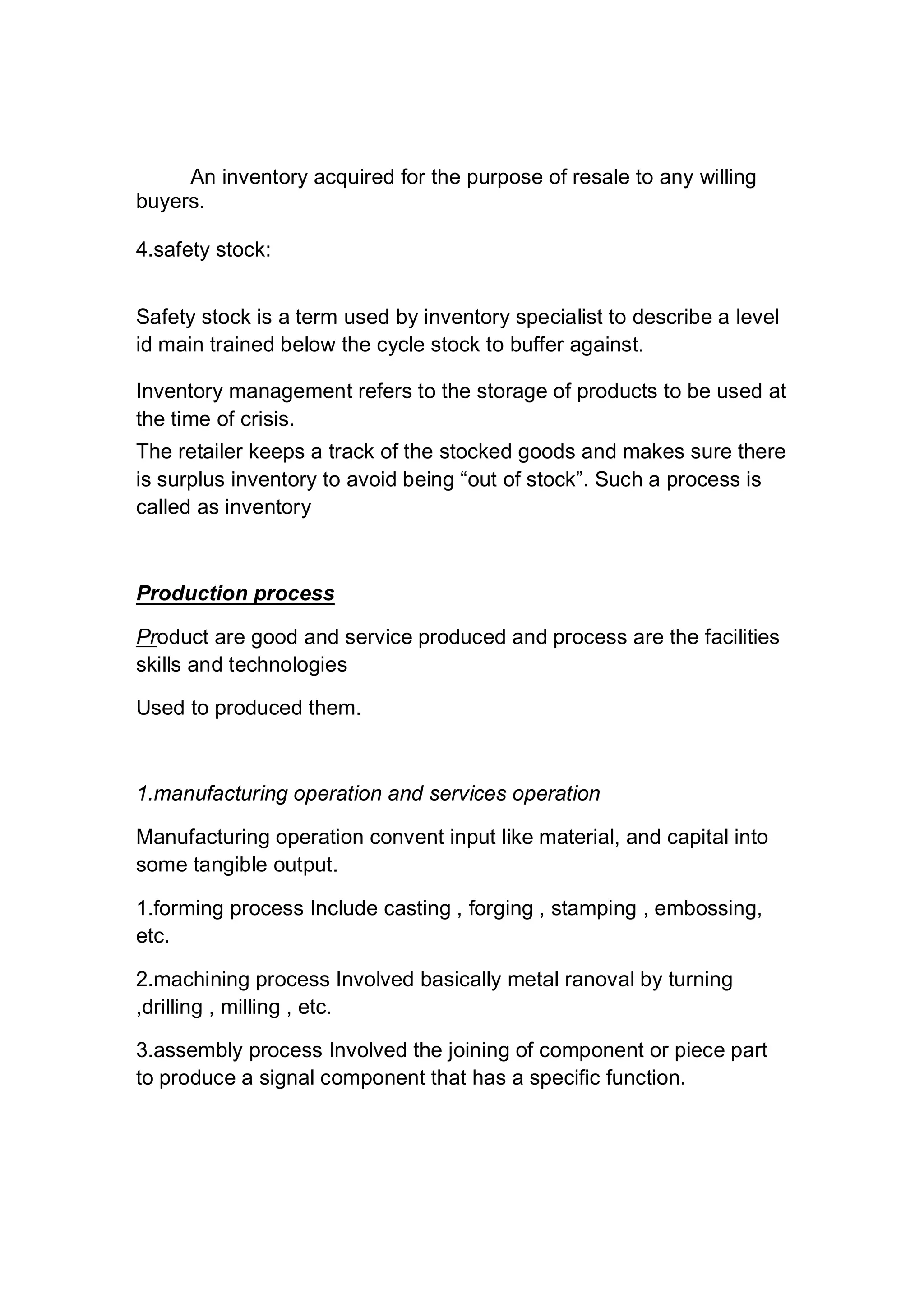 An inventory acquired for the purpose of resale to any willing
buyers.
4.safety stock:
Safety stock is a term used by inventory specialist to describe a level
id main trained below the cycle stock to buffer against.
Inventory management refers to the storage of products to be used at
the time of crisis.
The retailer keeps a track of the stocked goods and makes sure there
is surplus inventory to avoid being “out of stock”. Such a process is
called as inventory
Production process
Product are good and service produced and process are the facilities
skills and technologies
Used to produced them.
1.manufacturing operation and services operation
Manufacturing operation convent input like material, and capital into
some tangible output.
1.forming process Include casting , forging , stamping , embossing,
etc.
2.machining process Involved basically metal ranoval by turning
,drilling , milling , etc.
3.assembly process Involved the joining of component or piece part
to produce a signal component that has a specific function.
 