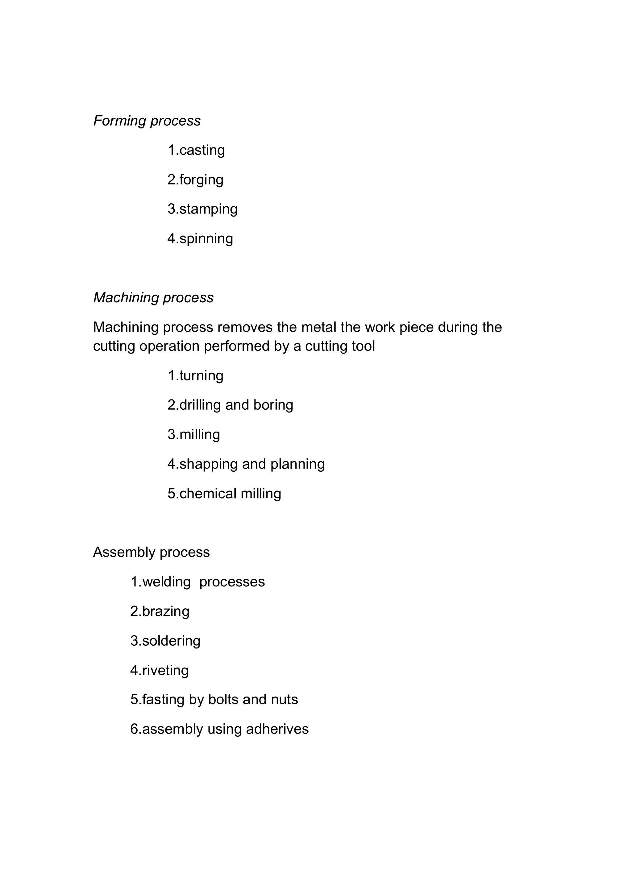 Forming process
1.casting
2.forging
3.stamping
4.spinning
Machining process
Machining process removes the metal the work piece during the
cutting operation performed by a cutting tool
1.turning
2.drilling and boring
3.milling
4.shapping and planning
5.chemical milling
Assembly process
1.welding processes
2.brazing
3.soldering
4.riveting
5.fasting by bolts and nuts
6.assembly using adherives
 