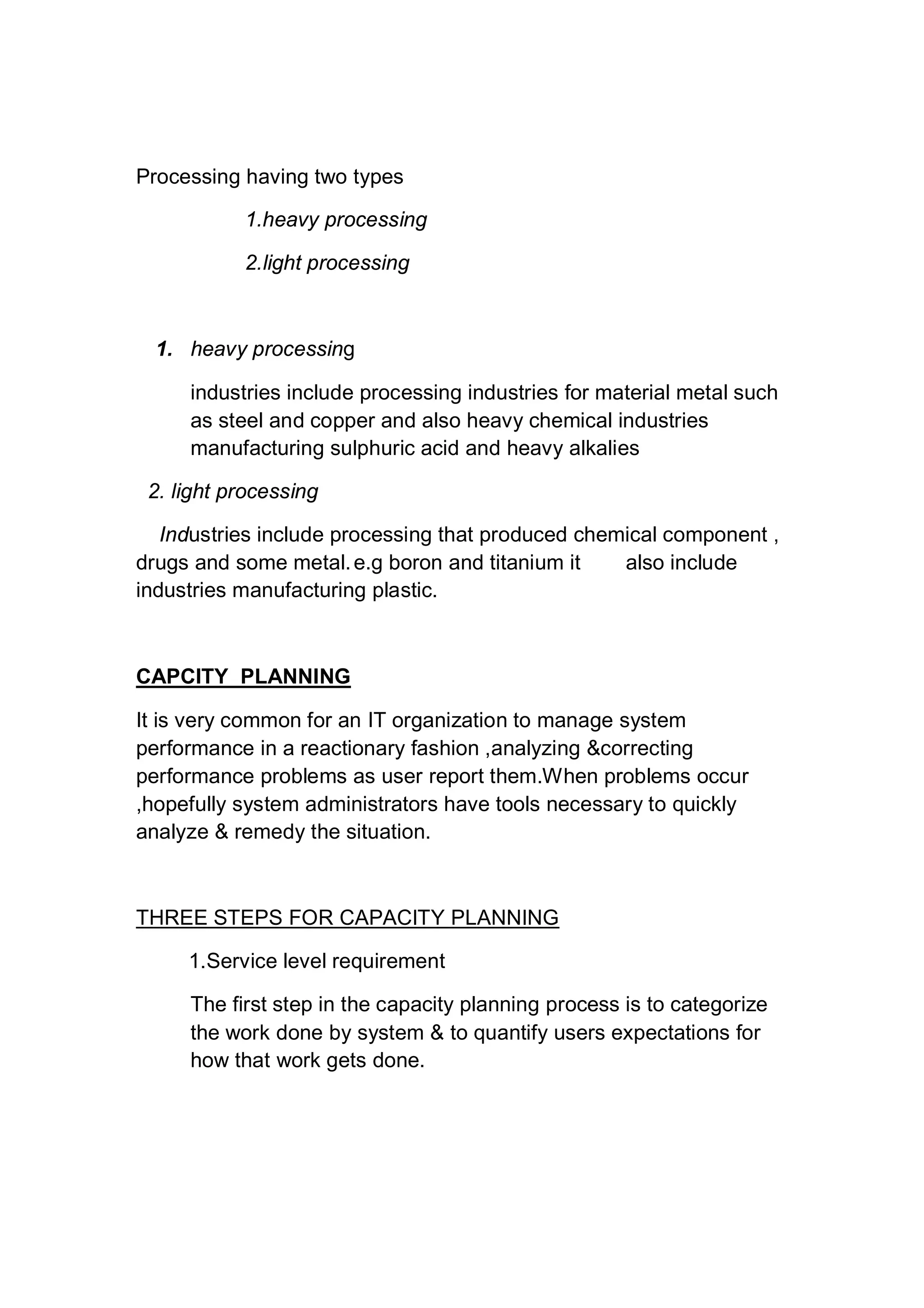 Processing having two types
1.heavy processing
2.light processing
1. heavy processing
industries include processing industries for material metal such
as steel and copper and also heavy chemical industries
manufacturing sulphuric acid and heavy alkalies
2. light processing
Industries include processing that produced chemical component ,
drugs and some metal.e.g boron and titanium it also include
industries manufacturing plastic.
CAPCITY PLANNING
It is very common for an IT organization to manage system
performance in a reactionary fashion ,analyzing &correcting
performance problems as user report them.When problems occur
,hopefully system administrators have tools necessary to quickly
analyze & remedy the situation.
THREE STEPS FOR CAPACITY PLANNING
1.Service level requirement
The first step in the capacity planning process is to categorize
the work done by system & to quantify users expectations for
how that work gets done.
 