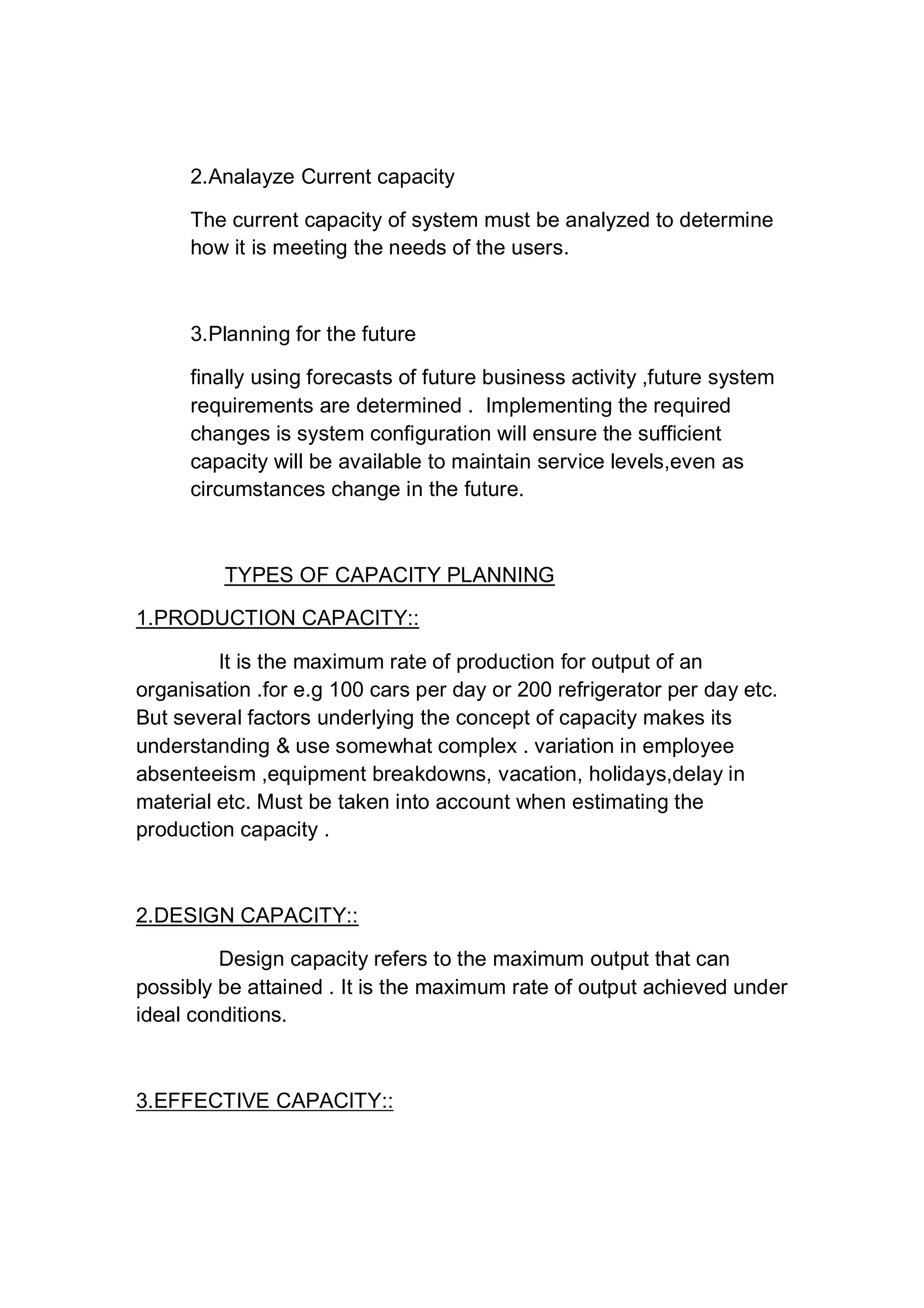 2.Analayze Current capacity
The current capacity of system must be analyzed to determine
how it is meeting the needs of the users.
3.Planning for the future
finally using forecasts of future business activity ,future system
requirements are determined . Implementing the required
changes is system configuration will ensure the sufficient
capacity will be available to maintain service levels,even as
circumstances change in the future.
TYPES OF CAPACITY PLANNING
1.PRODUCTION CAPACITY::
It is the maximum rate of production for output of an
organisation .for e.g 100 cars per day or 200 refrigerator per day etc.
But several factors underlying the concept of capacity makes its
understanding & use somewhat complex . variation in employee
absenteeism ,equipment breakdowns, vacation, holidays,delay in
material etc. Must be taken into account when estimating the
production capacity .
2.DESIGN CAPACITY::
Design capacity refers to the maximum output that can
possibly be attained . It is the maximum rate of output achieved under
ideal conditions.
3.EFFECTIVE CAPACITY::
 