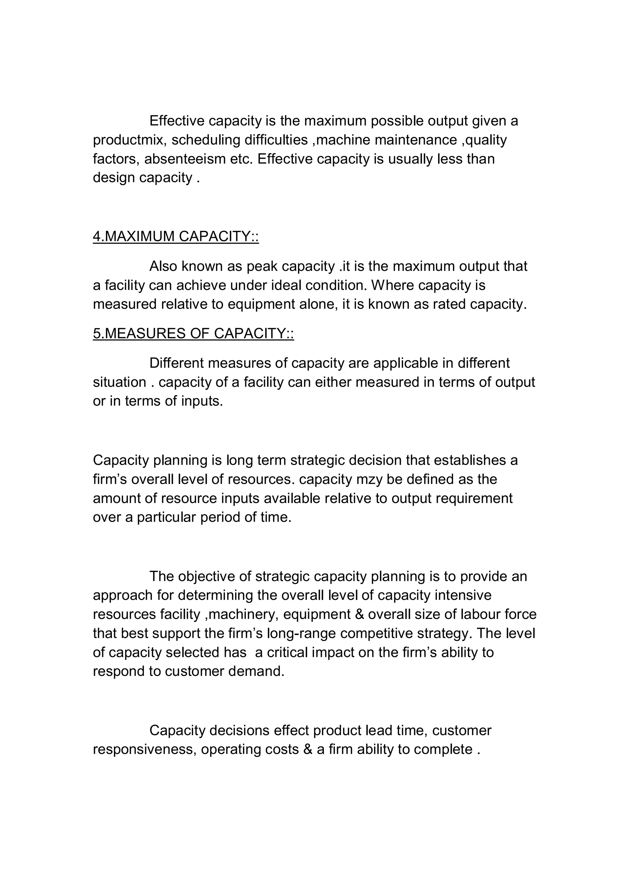 Effective capacity is the maximum possible output given a
productmix, scheduling difficulties ,machine maintenance ,quality
factors, absenteeism etc. Effective capacity is usually less than
design capacity .
4.MAXIMUM CAPACITY::
Also known as peak capacity .it is the maximum output that
a facility can achieve under ideal condition. Where capacity is
measured relative to equipment alone, it is known as rated capacity.
5.MEASURES OF CAPACITY::
Different measures of capacity are applicable in different
situation . capacity of a facility can either measured in terms of output
or in terms of inputs.
Capacity planning is long term strategic decision that establishes a
firm’s overall level of resources. capacity mzy be defined as the
amount of resource inputs available relative to output requirement
over a particular period of time.
The objective of strategic capacity planning is to provide an
approach for determining the overall level of capacity intensive
resources facility ,machinery, equipment & overall size of labour force
that best support the firm’s long-range competitive strategy. The level
of capacity selected has a critical impact on the firm’s ability to
respond to customer demand.
Capacity decisions effect product lead time, customer
responsiveness, operating costs & a firm ability to complete .
 