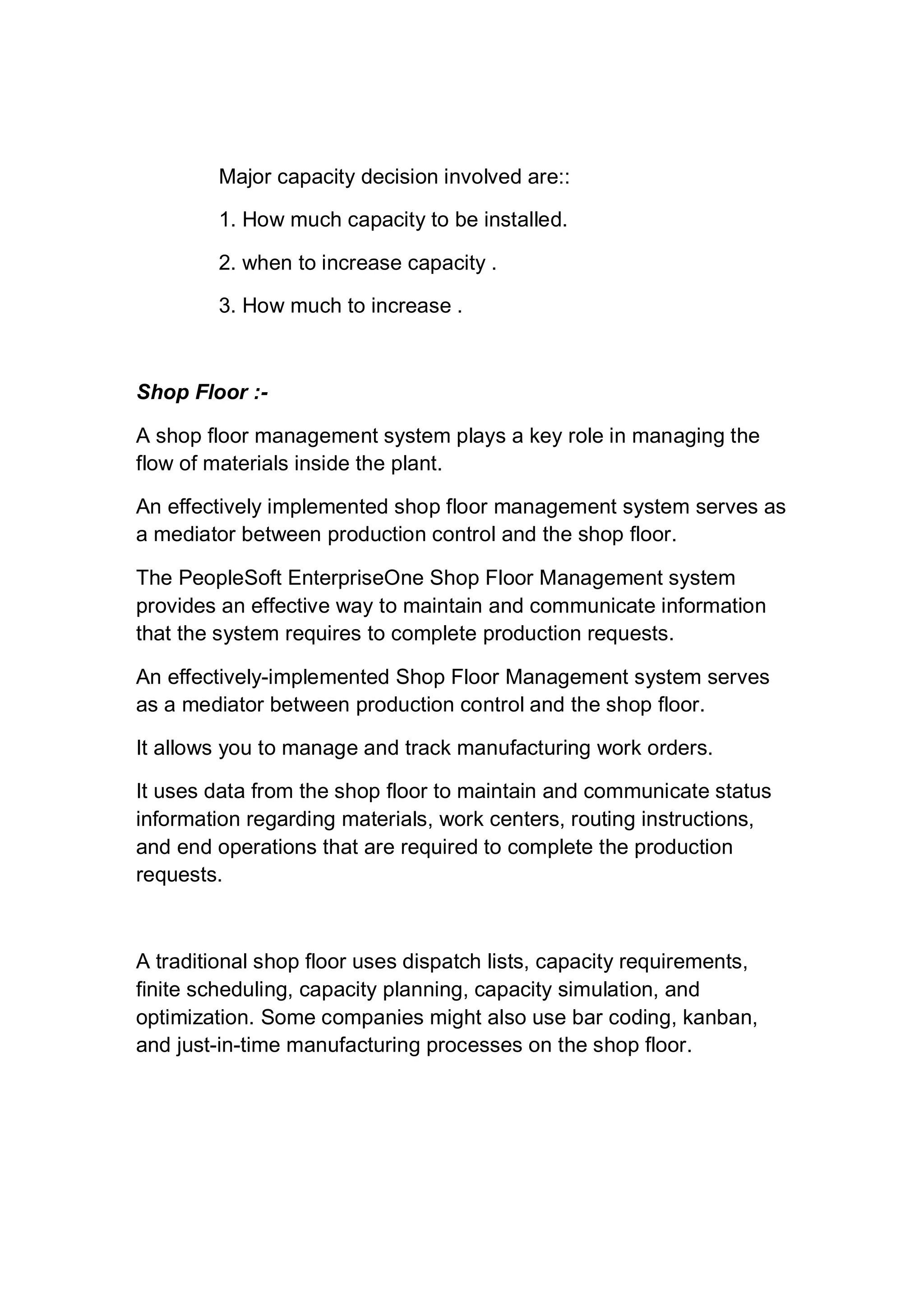 Major capacity decision involved are::
1. How much capacity to be installed.
2. when to increase capacity .
3. How much to increase .
Shop Floor :-
A shop floor management system plays a key role in managing the
flow of materials inside the plant.
An effectively implemented shop floor management system serves as
a mediator between production control and the shop floor.
The PeopleSoft EnterpriseOne Shop Floor Management system
provides an effective way to maintain and communicate information
that the system requires to complete production requests.
An effectively-implemented Shop Floor Management system serves
as a mediator between production control and the shop floor.
It allows you to manage and track manufacturing work orders.
It uses data from the shop floor to maintain and communicate status
information regarding materials, work centers, routing instructions,
and end operations that are required to complete the production
requests.
A traditional shop floor uses dispatch lists, capacity requirements,
finite scheduling, capacity planning, capacity simulation, and
optimization. Some companies might also use bar coding, kanban,
and just-in-time manufacturing processes on the shop floor.
 