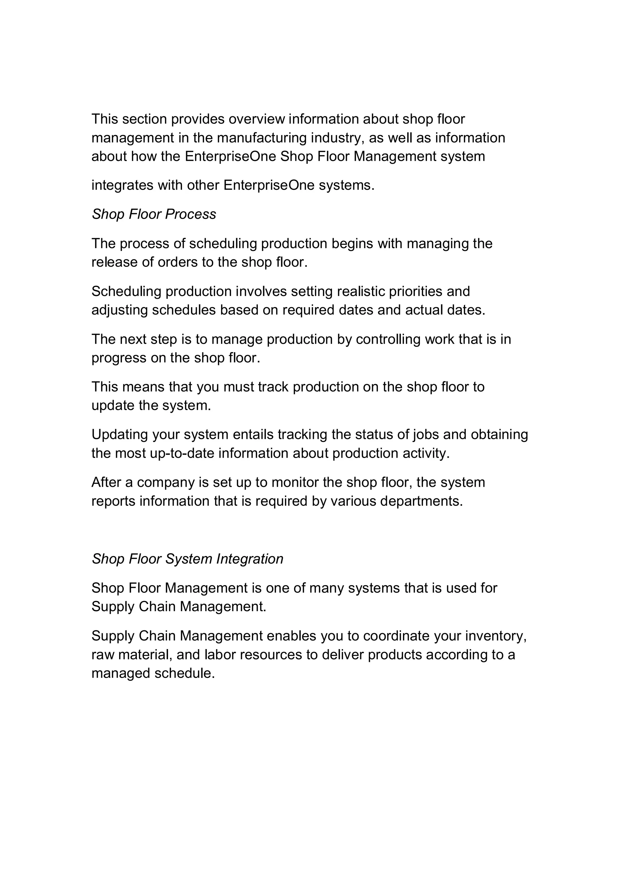 This section provides overview information about shop floor
management in the manufacturing industry, as well as information
about how the EnterpriseOne Shop Floor Management system
integrates with other EnterpriseOne systems.
Shop Floor Process
The process of scheduling production begins with managing the
release of orders to the shop floor.
Scheduling production involves setting realistic priorities and
adjusting schedules based on required dates and actual dates.
The next step is to manage production by controlling work that is in
progress on the shop floor.
This means that you must track production on the shop floor to
update the system.
Updating your system entails tracking the status of jobs and obtaining
the most up-to-date information about production activity.
After a company is set up to monitor the shop floor, the system
reports information that is required by various departments.
Shop Floor System Integration
Shop Floor Management is one of many systems that is used for
Supply Chain Management.
Supply Chain Management enables you to coordinate your inventory,
raw material, and labor resources to deliver products according to a
managed schedule.
 