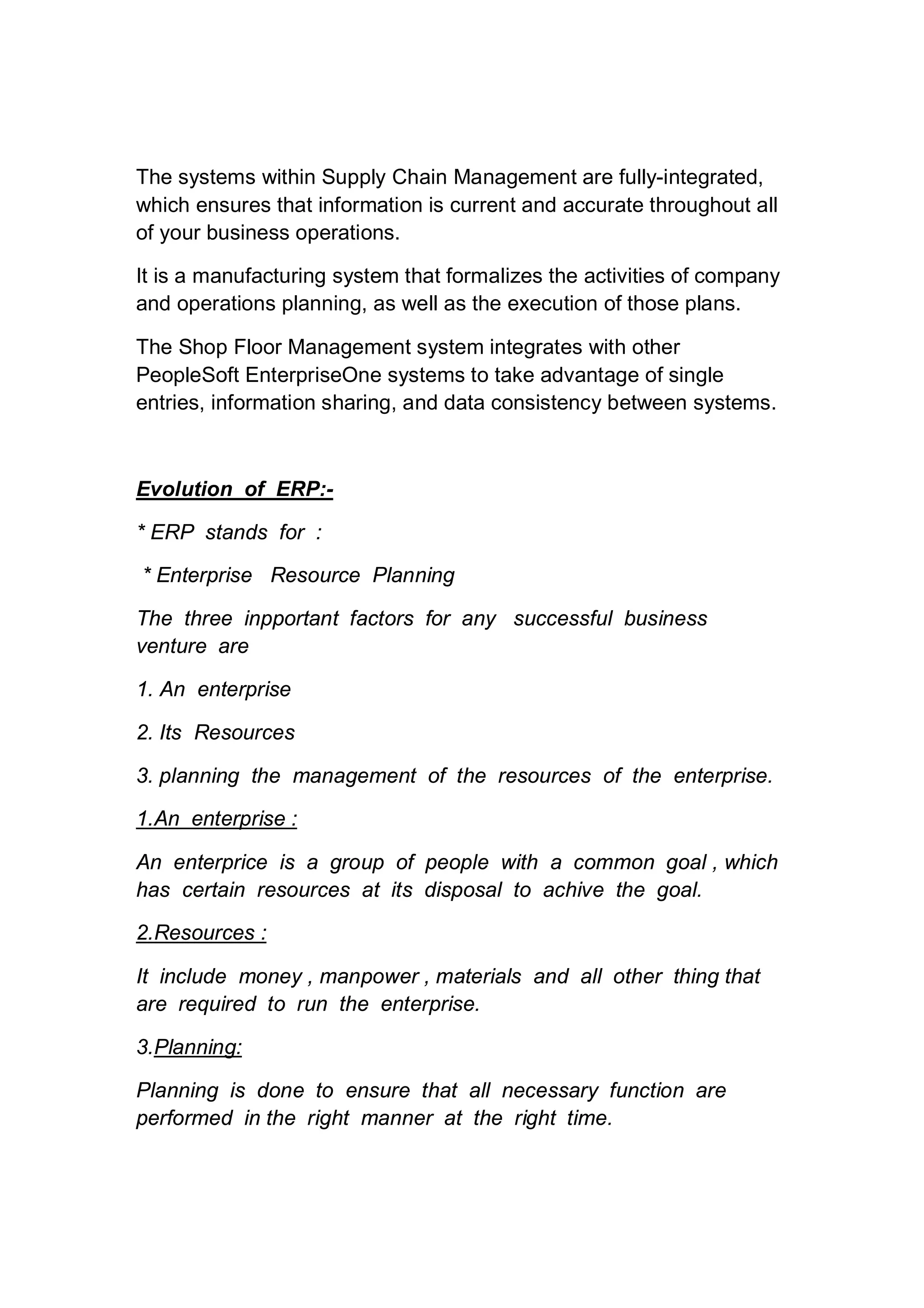 The systems within Supply Chain Management are fully-integrated,
which ensures that information is current and accurate throughout all
of your business operations.
It is a manufacturing system that formalizes the activities of company
and operations planning, as well as the execution of those plans.
The Shop Floor Management system integrates with other
PeopleSoft EnterpriseOne systems to take advantage of single
entries, information sharing, and data consistency between systems.
Evolution of ERP:-
* ERP stands for :
* Enterprise Resource Planning
The three inpportant factors for any successful business
venture are
1. An enterprise
2. Its Resources
3. planning the management of the resources of the enterprise.
1.An enterprise :
An enterprice is a group of people with a common goal , which
has certain resources at its disposal to achive the goal.
2.Resources :
It include money , manpower , materials and all other thing that
are required to run the enterprise.
3.Planning:
Planning is done to ensure that all necessary function are
performed in the right manner at the right time.
 