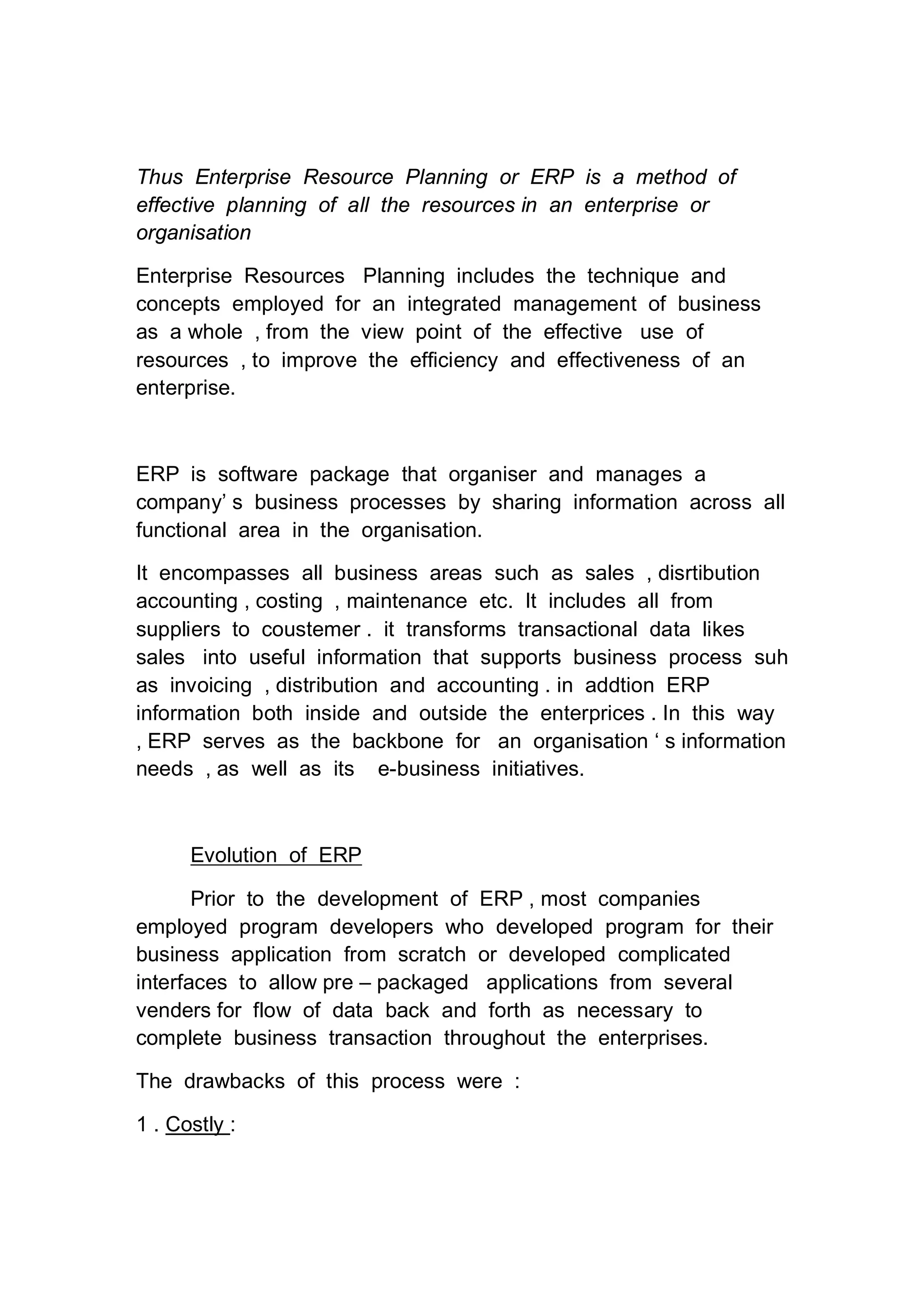 Thus Enterprise Resource Planning or ERP is a method of
effective planning of all the resources in an enterprise or
organisation
Enterprise Resources Planning includes the technique and
concepts employed for an integrated management of business
as a whole , from the view point of the effective use of
resources , to improve the efficiency and effectiveness of an
enterprise.
ERP is software package that organiser and manages a
company’ s business processes by sharing information across all
functional area in the organisation.
It encompasses all business areas such as sales , disrtibution
accounting , costing , maintenance etc. It includes all from
suppliers to coustemer . it transforms transactional data likes
sales into useful information that supports business process suh
as invoicing , distribution and accounting . in addtion ERP
information both inside and outside the enterprices . In this way
, ERP serves as the backbone for an organisation ‘ s information
needs , as well as its e-business initiatives.
Evolution of ERP
Prior to the development of ERP , most companies
employed program developers who developed program for their
business application from scratch or developed complicated
interfaces to allow pre – packaged applications from several
venders for flow of data back and forth as necessary to
complete business transaction throughout the enterprises.
The drawbacks of this process were :
1 . Costly :
 
