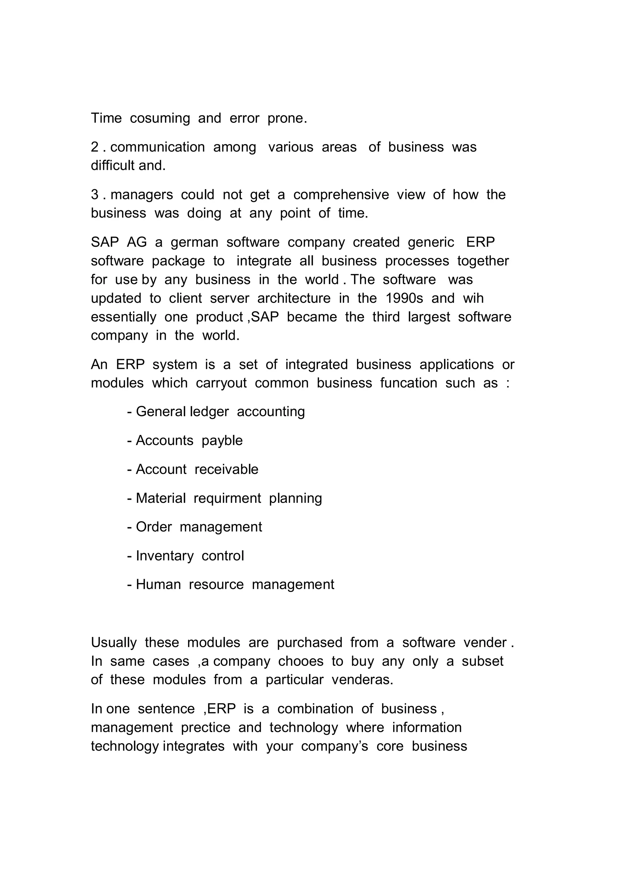 Time cosuming and error prone.
2 . communication among various areas of business was
difficult and.
3 . managers could not get a comprehensive view of how the
business was doing at any point of time.
SAP AG a german software company created generic ERP
software package to integrate all business processes together
for use by any business in the world . The software was
updated to client server architecture in the 1990s and wih
essentially one product ,SAP became the third largest software
company in the world.
An ERP system is a set of integrated business applications or
modules which carryout common business funcation such as :
- General ledger accounting
- Accounts payble
- Account receivable
- Material requirment planning
- Order management
- Inventary control
- Human resource management
Usually these modules are purchased from a software vender .
In same cases ,a company chooes to buy any only a subset
of these modules from a particular venderas.
In one sentence ,ERP is a combination of business ,
management prectice and technology where information
technology integrates with your company’s core business
 
