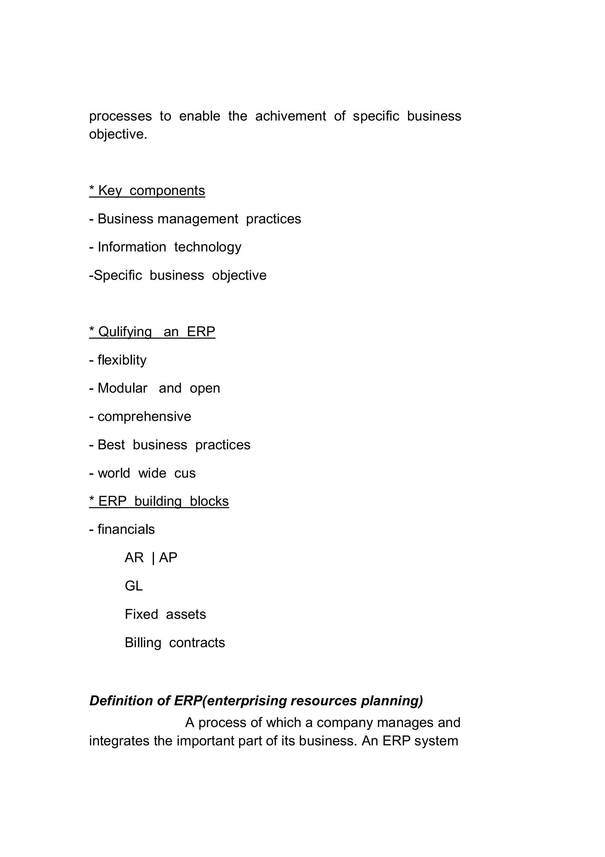 processes to enable the achivement of specific business
objective.
* Key components
- Business management practices
- Information technology
-Specific business objective
* Qulifying an ERP
- flexiblity
- Modular and open
- comprehensive
- Best business practices
- world wide cus
* ERP building blocks
- financials
AR | AP
GL
Fixed assets
Billing contracts
Definition of ERP(enterprising resources planning)
A process of which a company manages and
integrates the important part of its business. An ERP system
 