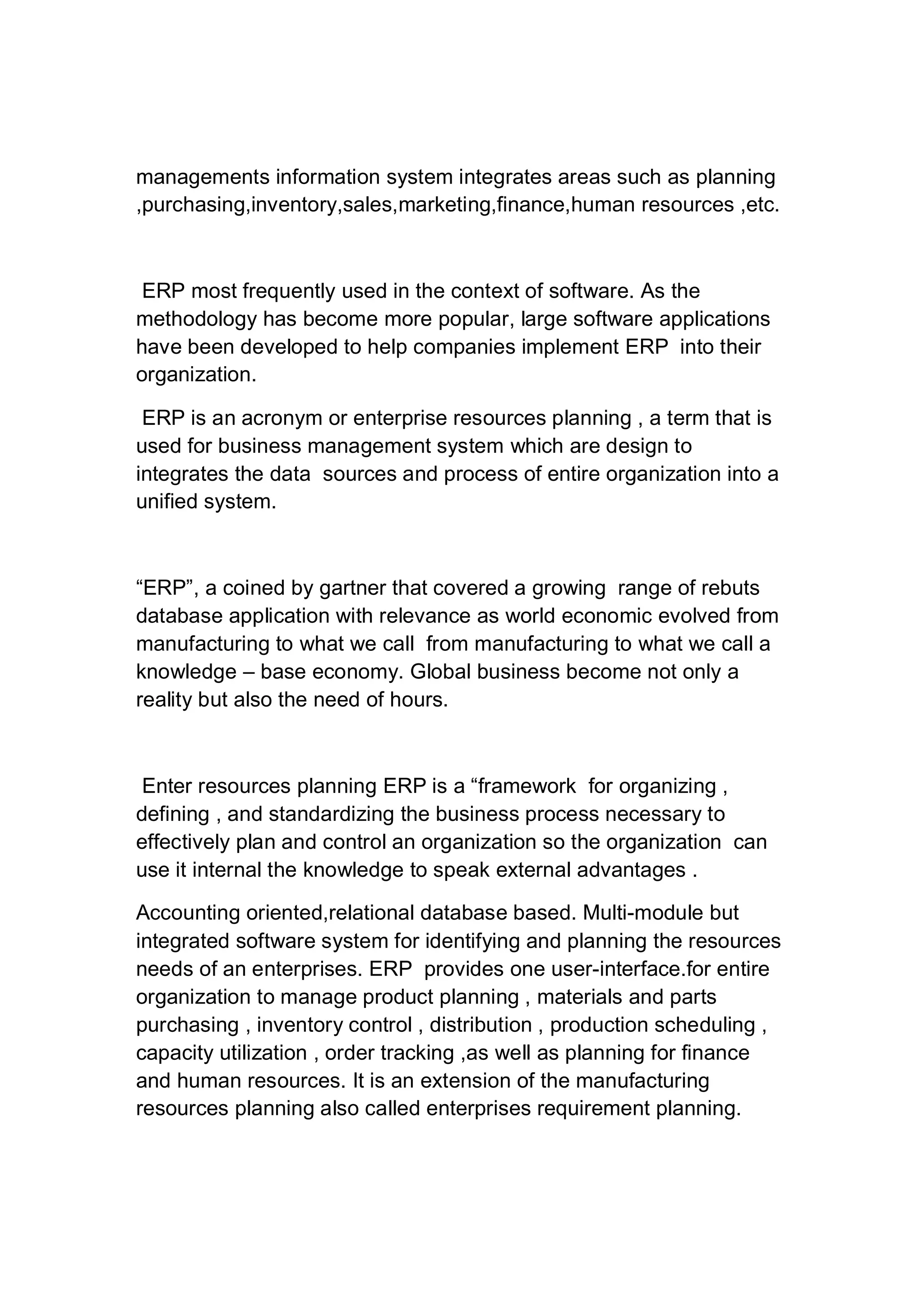 managements information system integrates areas such as planning
,purchasing,inventory,sales,marketing,finance,human resources ,etc.
ERP most frequently used in the context of software. As the
methodology has become more popular, large software applications
have been developed to help companies implement ERP into their
organization.
ERP is an acronym or enterprise resources planning , a term that is
used for business management system which are design to
integrates the data sources and process of entire organization into a
unified system.
“ERP”, a coined by gartner that covered a growing range of rebuts
database application with relevance as world economic evolved from
manufacturing to what we call from manufacturing to what we call a
knowledge – base economy. Global business become not only a
reality but also the need of hours.
Enter resources planning ERP is a “framework for organizing ,
defining , and standardizing the business process necessary to
effectively plan and control an organization so the organization can
use it internal the knowledge to speak external advantages .
Accounting oriented,relational database based. Multi-module but
integrated software system for identifying and planning the resources
needs of an enterprises. ERP provides one user-interface.for entire
organization to manage product planning , materials and parts
purchasing , inventory control , distribution , production scheduling ,
capacity utilization , order tracking ,as well as planning for finance
and human resources. It is an extension of the manufacturing
resources planning also called enterprises requirement planning.
 