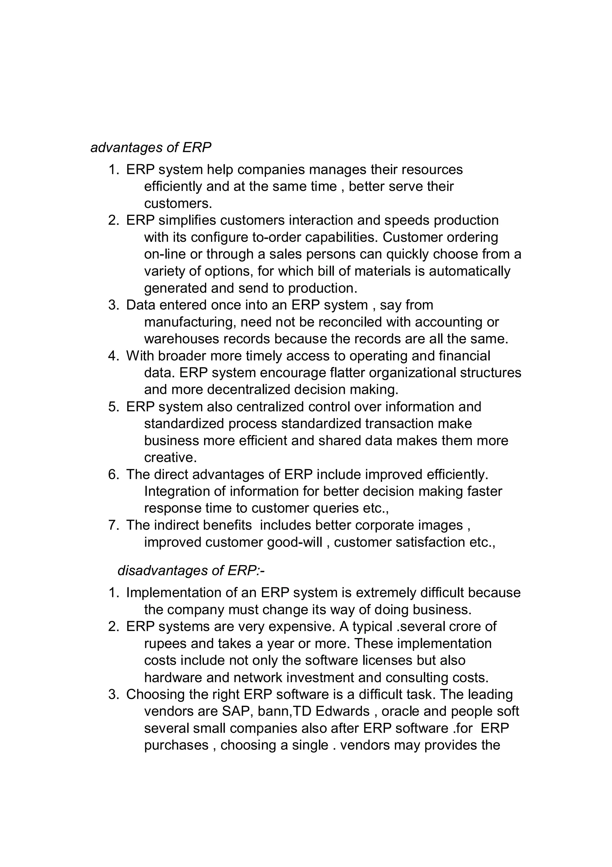 advantages of ERP
1. ERP system help companies manages their resources
efficiently and at the same time , better serve their
customers.
2. ERP simplifies customers interaction and speeds production
with its configure to-order capabilities. Customer ordering
on-line or through a sales persons can quickly choose from a
variety of options, for which bill of materials is automatically
generated and send to production.
3. Data entered once into an ERP system , say from
manufacturing, need not be reconciled with accounting or
warehouses records because the records are all the same.
4. With broader more timely access to operating and financial
data. ERP system encourage flatter organizational structures
and more decentralized decision making.
5. ERP system also centralized control over information and
standardized process standardized transaction make
business more efficient and shared data makes them more
creative.
6. The direct advantages of ERP include improved efficiently.
Integration of information for better decision making faster
response time to customer queries etc.,
7. The indirect benefits includes better corporate images ,
improved customer good-will , customer satisfaction etc.,
disadvantages of ERP:-
1. Implementation of an ERP system is extremely difficult because
the company must change its way of doing business.
2. ERP systems are very expensive. A typical .several crore of
rupees and takes a year or more. These implementation
costs include not only the software licenses but also
hardware and network investment and consulting costs.
3. Choosing the right ERP software is a difficult task. The leading
vendors are SAP, bann,TD Edwards , oracle and people soft
several small companies also after ERP software .for ERP
purchases , choosing a single . vendors may provides the
 