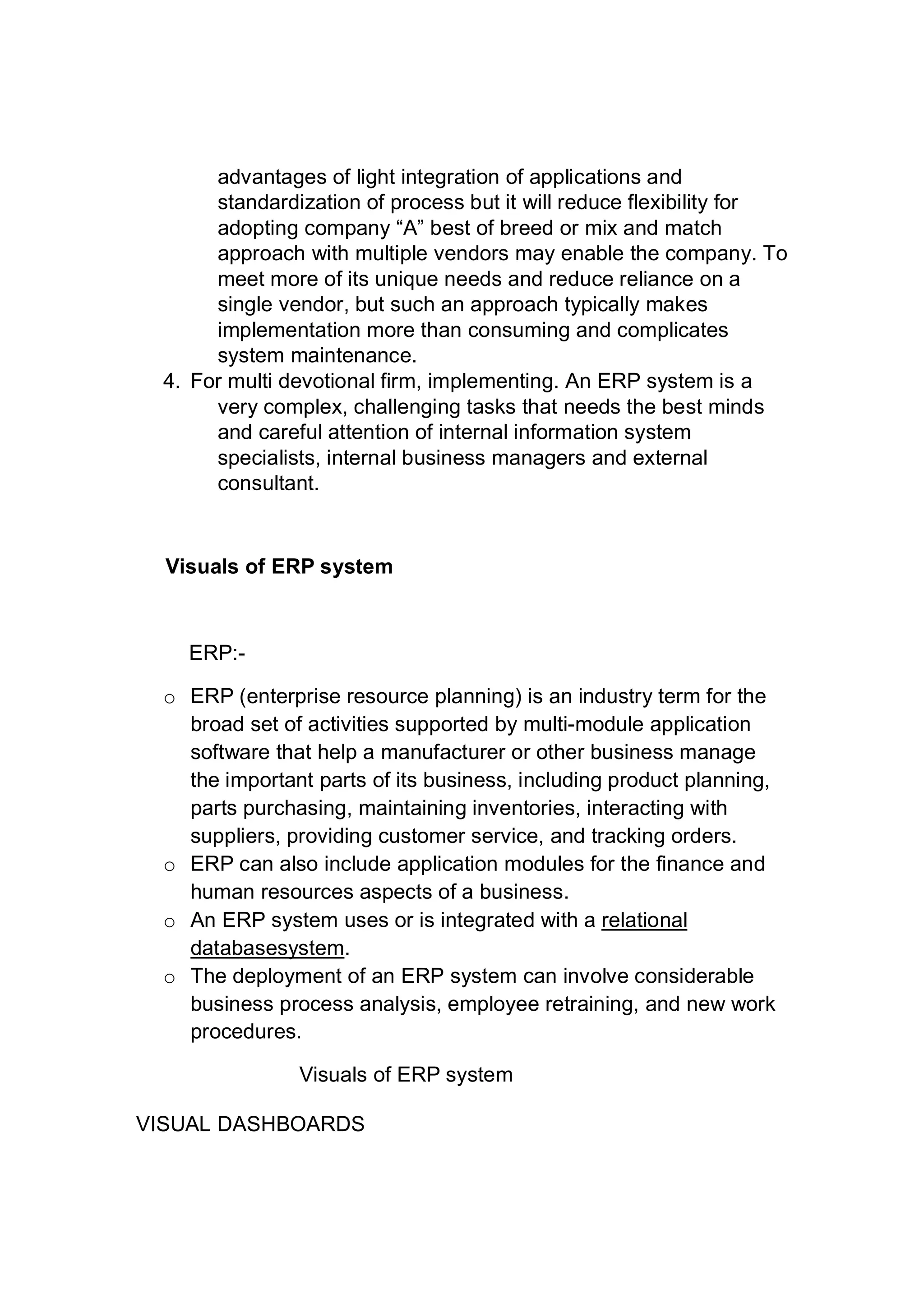 advantages of light integration of applications and
standardization of process but it will reduce flexibility for
adopting company “A” best of breed or mix and match
approach with multiple vendors may enable the company. To
meet more of its unique needs and reduce reliance on a
single vendor, but such an approach typically makes
implementation more than consuming and complicates
system maintenance.
4. For multi devotional firm, implementing. An ERP system is a
very complex, challenging tasks that needs the best minds
and careful attention of internal information system
specialists, internal business managers and external
consultant.
Visuals of ERP system
ERP:-
o ERP (enterprise resource planning) is an industry term for the
broad set of activities supported by multi-module application
software that help a manufacturer or other business manage
the important parts of its business, including product planning,
parts purchasing, maintaining inventories, interacting with
suppliers, providing customer service, and tracking orders.
o ERP can also include application modules for the finance and
human resources aspects of a business.
o An ERP system uses or is integrated with a relational
databasesystem.
o The deployment of an ERP system can involve considerable
business process analysis, employee retraining, and new work
procedures.
Visuals of ERP system
VISUAL DASHBOARDS
 