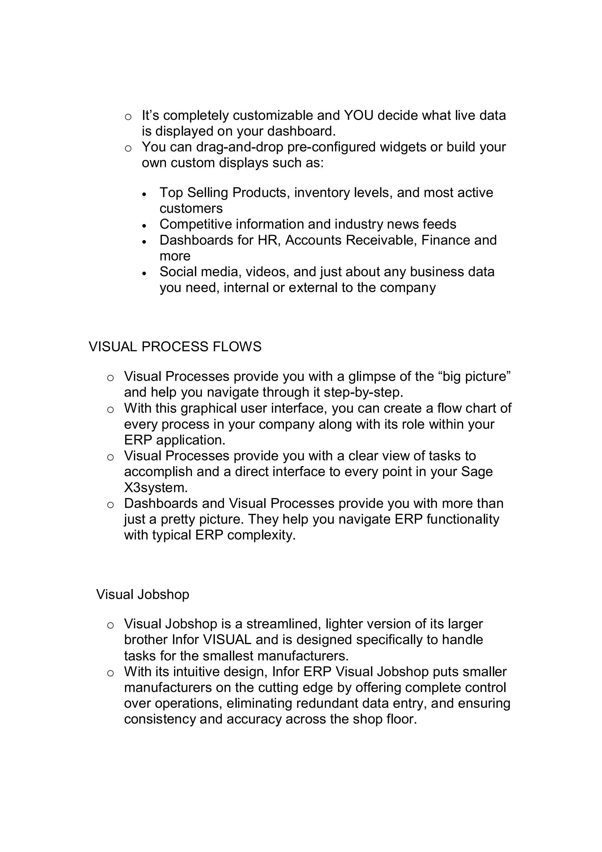 o It’s completely customizable and YOU decide what live data
is displayed on your dashboard.
o You can drag-and-drop pre-configured widgets or build your
own custom displays such as:
 Top Selling Products, inventory levels, and most active
customers
 Competitive information and industry news feeds
 Dashboards for HR, Accounts Receivable, Finance and
more
 Social media, videos, and just about any business data
you need, internal or external to the company
VISUAL PROCESS FLOWS
o Visual Processes provide you with a glimpse of the “big picture”
and help you navigate through it step-by-step.
o With this graphical user interface, you can create a flow chart of
every process in your company along with its role within your
ERP application.
o Visual Processes provide you with a clear view of tasks to
accomplish and a direct interface to every point in your Sage
X3system.
o Dashboards and Visual Processes provide you with more than
just a pretty picture. They help you navigate ERP functionality
with typical ERP complexity.
Visual Jobshop
o Visual Jobshop is a streamlined, lighter version of its larger
brother Infor VISUAL and is designed specifically to handle
tasks for the smallest manufacturers.
o With its intuitive design, Infor ERP Visual Jobshop puts smaller
manufacturers on the cutting edge by offering complete control
over operations, eliminating redundant data entry, and ensuring
consistency and accuracy across the shop floor.
 