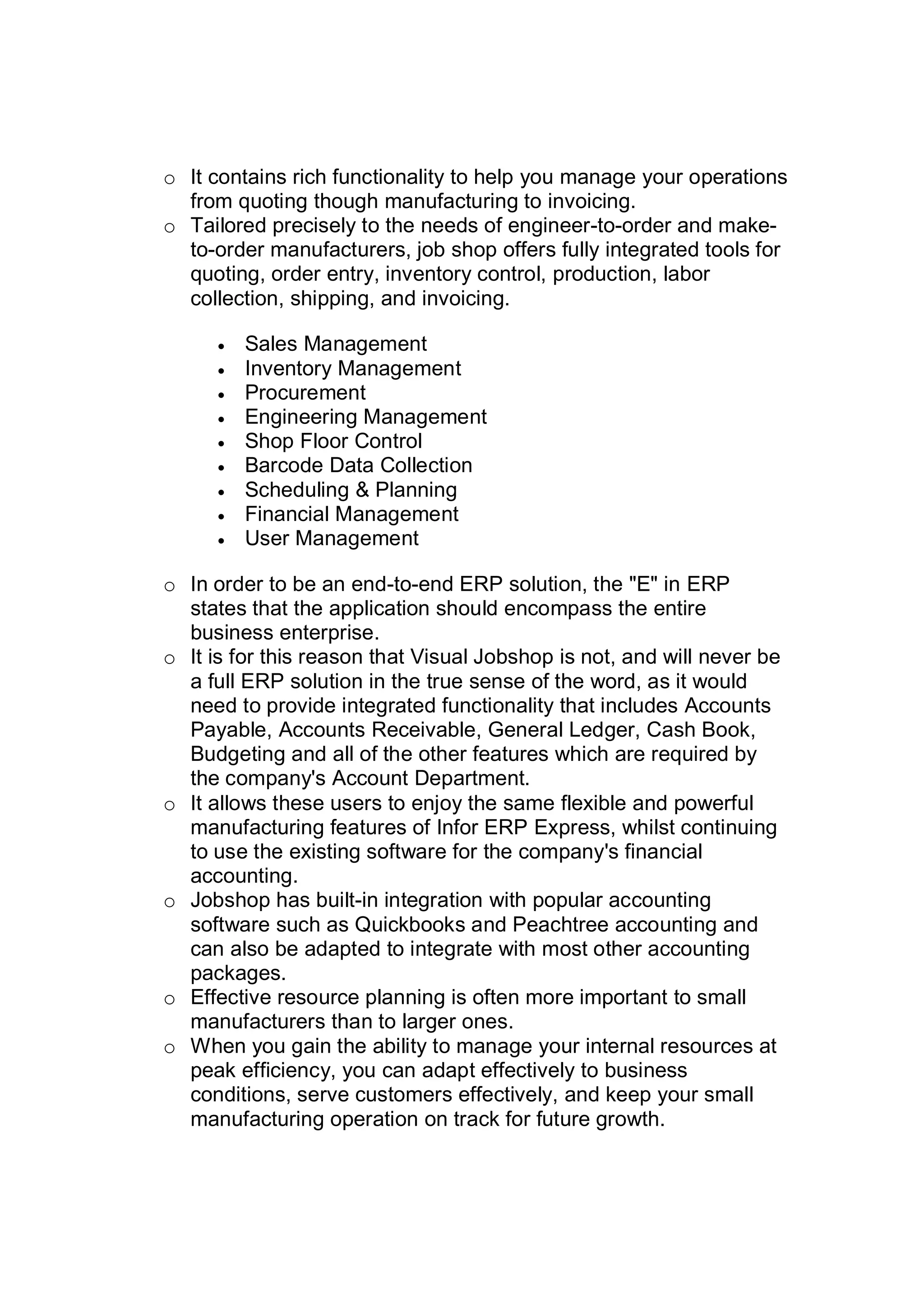 o It contains rich functionality to help you manage your operations
from quoting though manufacturing to invoicing.
o Tailored precisely to the needs of engineer-to-order and make-
to-order manufacturers, job shop offers fully integrated tools for
quoting, order entry, inventory control, production, labor
collection, shipping, and invoicing.
 Sales Management
 Inventory Management
 Procurement
 Engineering Management
 Shop Floor Control
 Barcode Data Collection
 Scheduling & Planning
 Financial Management
 User Management
o In order to be an end-to-end ERP solution, the "E" in ERP
states that the application should encompass the entire
business enterprise.
o It is for this reason that Visual Jobshop is not, and will never be
a full ERP solution in the true sense of the word, as it would
need to provide integrated functionality that includes Accounts
Payable, Accounts Receivable, General Ledger, Cash Book,
Budgeting and all of the other features which are required by
the company's Account Department.
o It allows these users to enjoy the same flexible and powerful
manufacturing features of Infor ERP Express, whilst continuing
to use the existing software for the company's financial
accounting.
o Jobshop has built-in integration with popular accounting
software such as Quickbooks and Peachtree accounting and
can also be adapted to integrate with most other accounting
packages.
o Effective resource planning is often more important to small
manufacturers than to larger ones.
o When you gain the ability to manage your internal resources at
peak efficiency, you can adapt effectively to business
conditions, serve customers effectively, and keep your small
manufacturing operation on track for future growth.
 