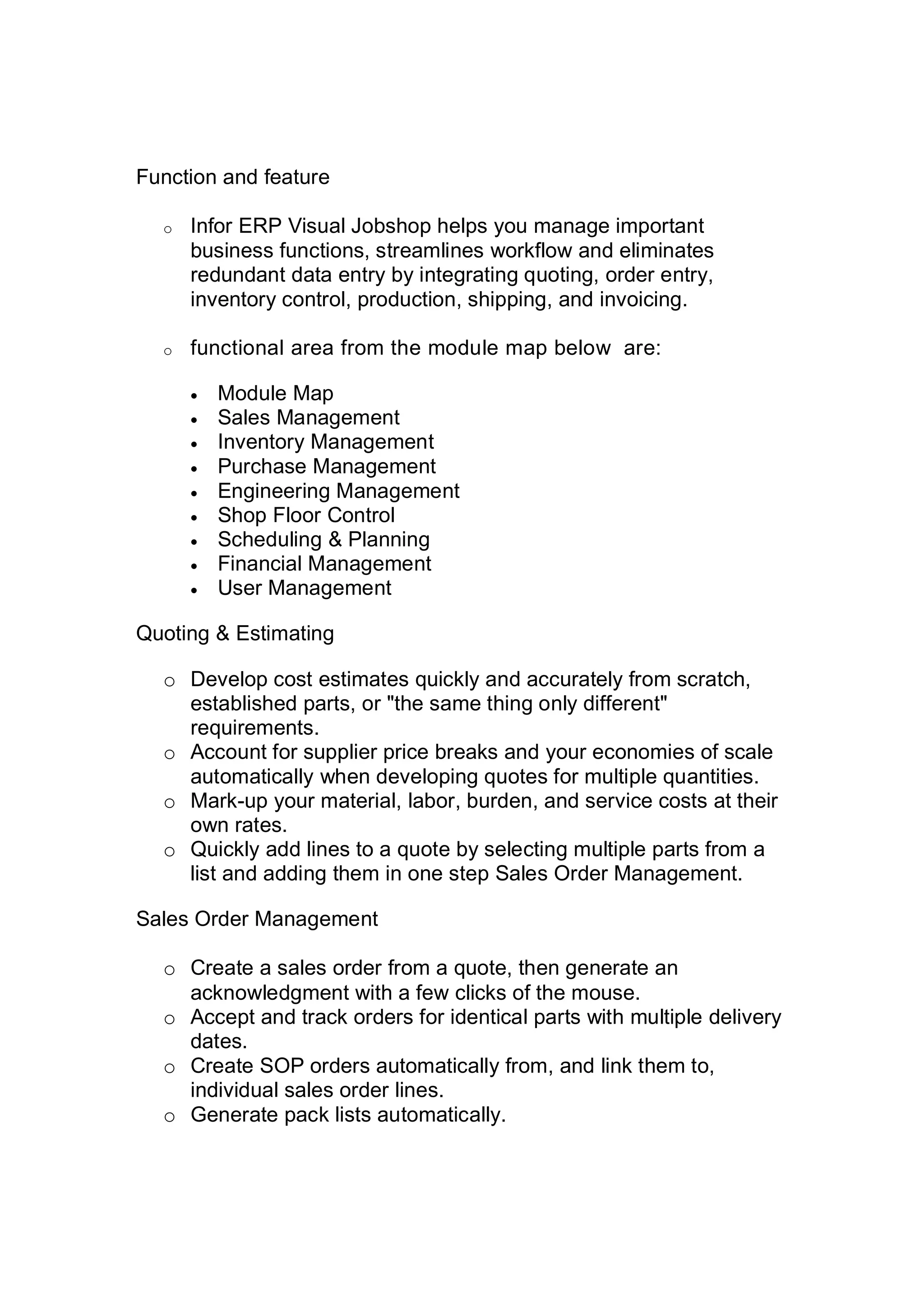Function and feature
o Infor ERP Visual Jobshop helps you manage important
business functions, streamlines workflow and eliminates
redundant data entry by integrating quoting, order entry,
inventory control, production, shipping, and invoicing.
o functional area from the module map below are:
 Module Map
 Sales Management
 Inventory Management
 Purchase Management
 Engineering Management
 Shop Floor Control
 Scheduling & Planning
 Financial Management
 User Management
Quoting & Estimating
o Develop cost estimates quickly and accurately from scratch,
established parts, or "the same thing only different"
requirements.
o Account for supplier price breaks and your economies of scale
automatically when developing quotes for multiple quantities.
o Mark-up your material, labor, burden, and service costs at their
own rates.
o Quickly add lines to a quote by selecting multiple parts from a
list and adding them in one step Sales Order Management.
Sales Order Management
o Create a sales order from a quote, then generate an
acknowledgment with a few clicks of the mouse.
o Accept and track orders for identical parts with multiple delivery
dates.
o Create SOP orders automatically from, and link them to,
individual sales order lines.
o Generate pack lists automatically.
 